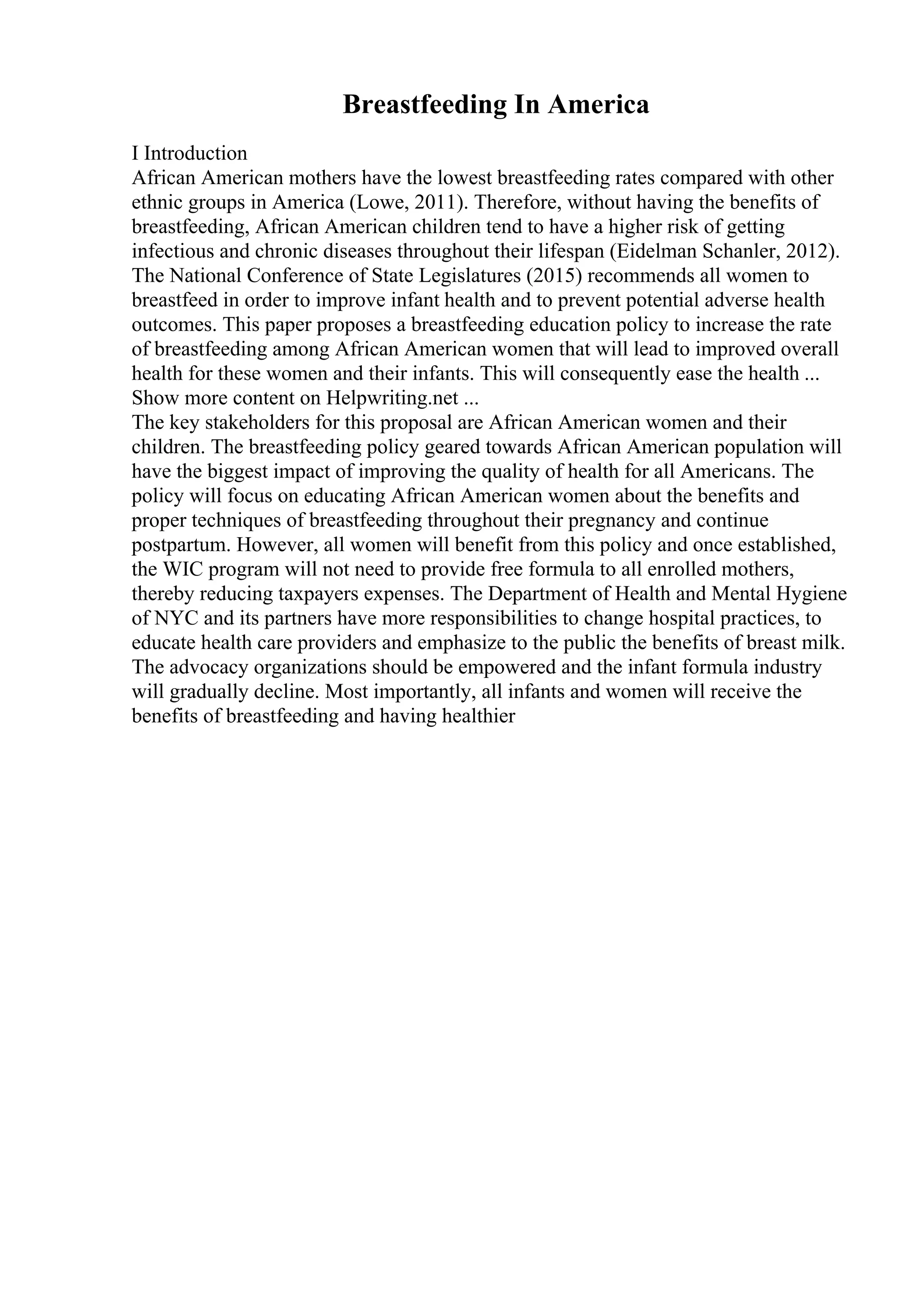 Breastfeeding In America
I Introduction
African American mothers have the lowest breastfeeding rates compared with other
ethnic groups in America (Lowe, 2011). Therefore, without having the benefits of
breastfeeding, African American children tend to have a higher risk of getting
infectious and chronic diseases throughout their lifespan (Eidelman Schanler, 2012).
The National Conference of State Legislatures (2015) recommends all women to
breastfeed in order to improve infant health and to prevent potential adverse health
outcomes. This paper proposes a breastfeeding education policy to increase the rate
of breastfeeding among African American women that will lead to improved overall
health for these women and their infants. This will consequently ease the health ...
Show more content on Helpwriting.net ...
The key stakeholders for this proposal are African American women and their
children. The breastfeeding policy geared towards African American population will
have the biggest impact of improving the quality of health for all Americans. The
policy will focus on educating African American women about the benefits and
proper techniques of breastfeeding throughout their pregnancy and continue
postpartum. However, all women will benefit from this policy and once established,
the WIC program will not need to provide free formula to all enrolled mothers,
thereby reducing taxpayers expenses. The Department of Health and Mental Hygiene
of NYC and its partners have more responsibilities to change hospital practices, to
educate health care providers and emphasize to the public the benefits of breast milk.
The advocacy organizations should be empowered and the infant formula industry
will gradually decline. Most importantly, all infants and women will receive the
benefits of breastfeeding and having healthier
 