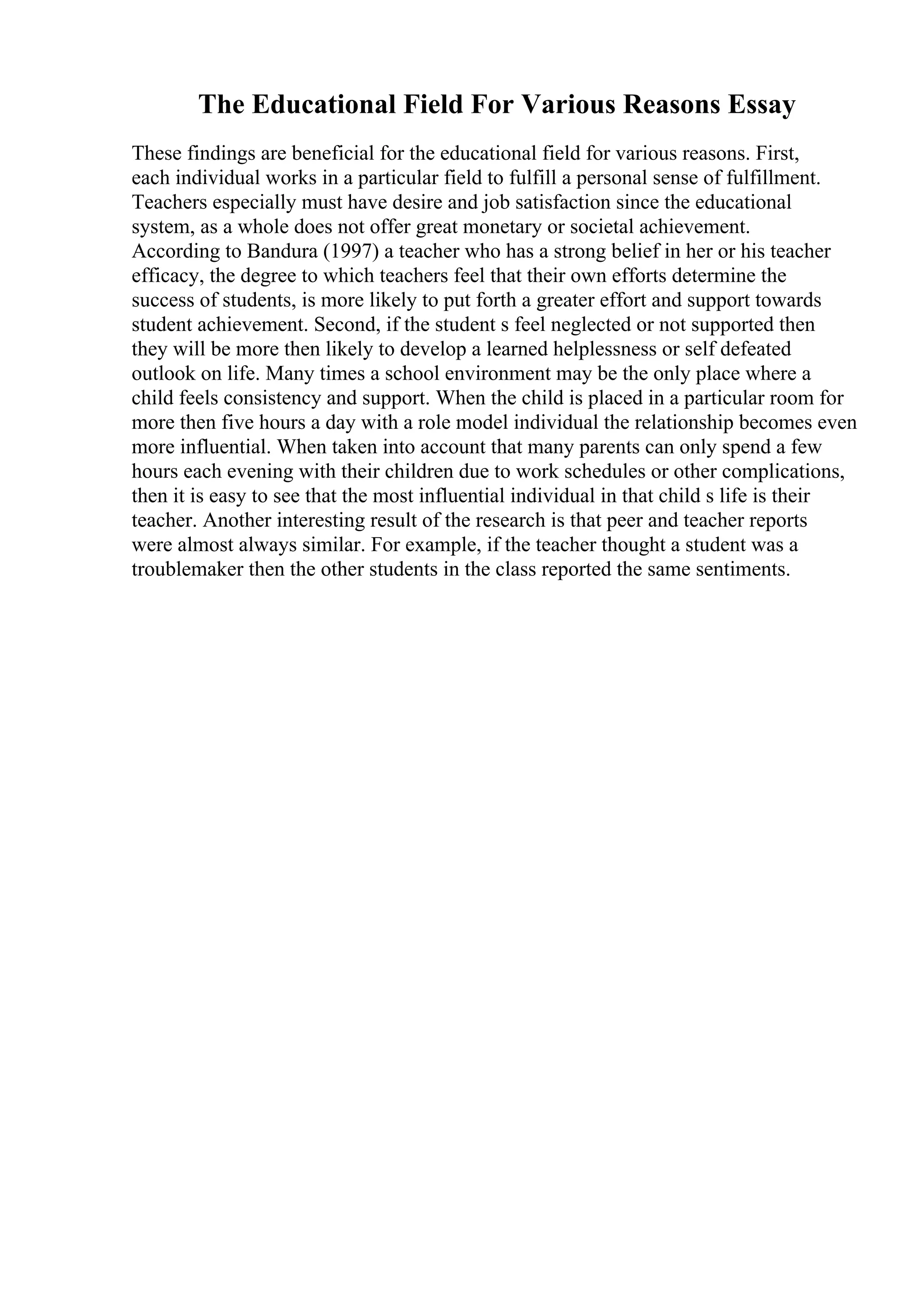 The Educational Field For Various Reasons Essay
These findings are beneficial for the educational field for various reasons. First,
each individual works in a particular field to fulfill a personal sense of fulfillment.
Teachers especially must have desire and job satisfaction since the educational
system, as a whole does not offer great monetary or societal achievement.
According to Bandura (1997) a teacher who has a strong belief in her or his teacher
efficacy, the degree to which teachers feel that their own efforts determine the
success of students, is more likely to put forth a greater effort and support towards
student achievement. Second, if the student s feel neglected or not supported then
they will be more then likely to develop a learned helplessness or self defeated
outlook on life. Many times a school environment may be the only place where a
child feels consistency and support. When the child is placed in a particular room for
more then five hours a day with a role model individual the relationship becomes even
more influential. When taken into account that many parents can only spend a few
hours each evening with their children due to work schedules or other complications,
then it is easy to see that the most influential individual in that child s life is their
teacher. Another interesting result of the research is that peer and teacher reports
were almost always similar. For example, if the teacher thought a student was a
troublemaker then the other students in the class reported the same sentiments.
 