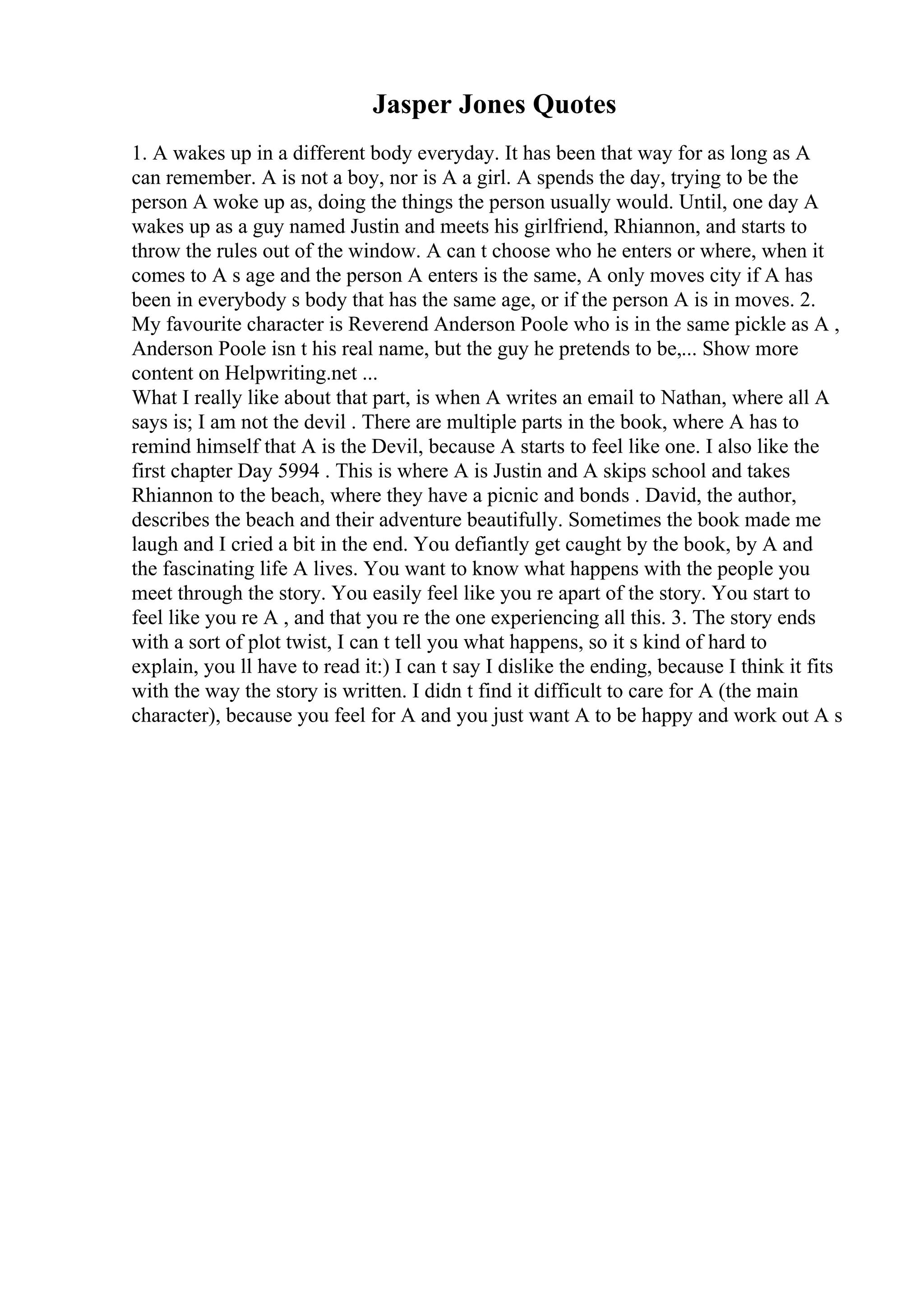 Jasper Jones Quotes
1. A wakes up in a different body everyday. It has been that way for as long as A
can remember. A is not a boy, nor is A a girl. A spends the day, trying to be the
person A woke up as, doing the things the person usually would. Until, one day A
wakes up as a guy named Justin and meets his girlfriend, Rhiannon, and starts to
throw the rules out of the window. A can t choose who he enters or where, when it
comes to A s age and the person A enters is the same, A only moves city if A has
been in everybody s body that has the same age, or if the person A is in moves. 2.
My favourite character is Reverend Anderson Poole who is in the same pickle as A ,
Anderson Poole isn t his real name, but the guy he pretends to be,... Show more
content on Helpwriting.net ...
What I really like about that part, is when A writes an email to Nathan, where all A
says is; I am not the devil . There are multiple parts in the book, where A has to
remind himself that A is the Devil, because A starts to feel like one. I also like the
first chapter Day 5994 . This is where A is Justin and A skips school and takes
Rhiannon to the beach, where they have a picnic and bonds . David, the author,
describes the beach and their adventure beautifully. Sometimes the book made me
laugh and I cried a bit in the end. You defiantly get caught by the book, by A and
the fascinating life A lives. You want to know what happens with the people you
meet through the story. You easily feel like you re apart of the story. You start to
feel like you re A , and that you re the one experiencing all this. 3. The story ends
with a sort of plot twist, I can t tell you what happens, so it s kind of hard to
explain, you ll have to read it:) I can t say I dislike the ending, because I think it fits
with the way the story is written. I didn t find it difficult to care for A (the main
character), because you feel for A and you just want A to be happy and work out A s
 