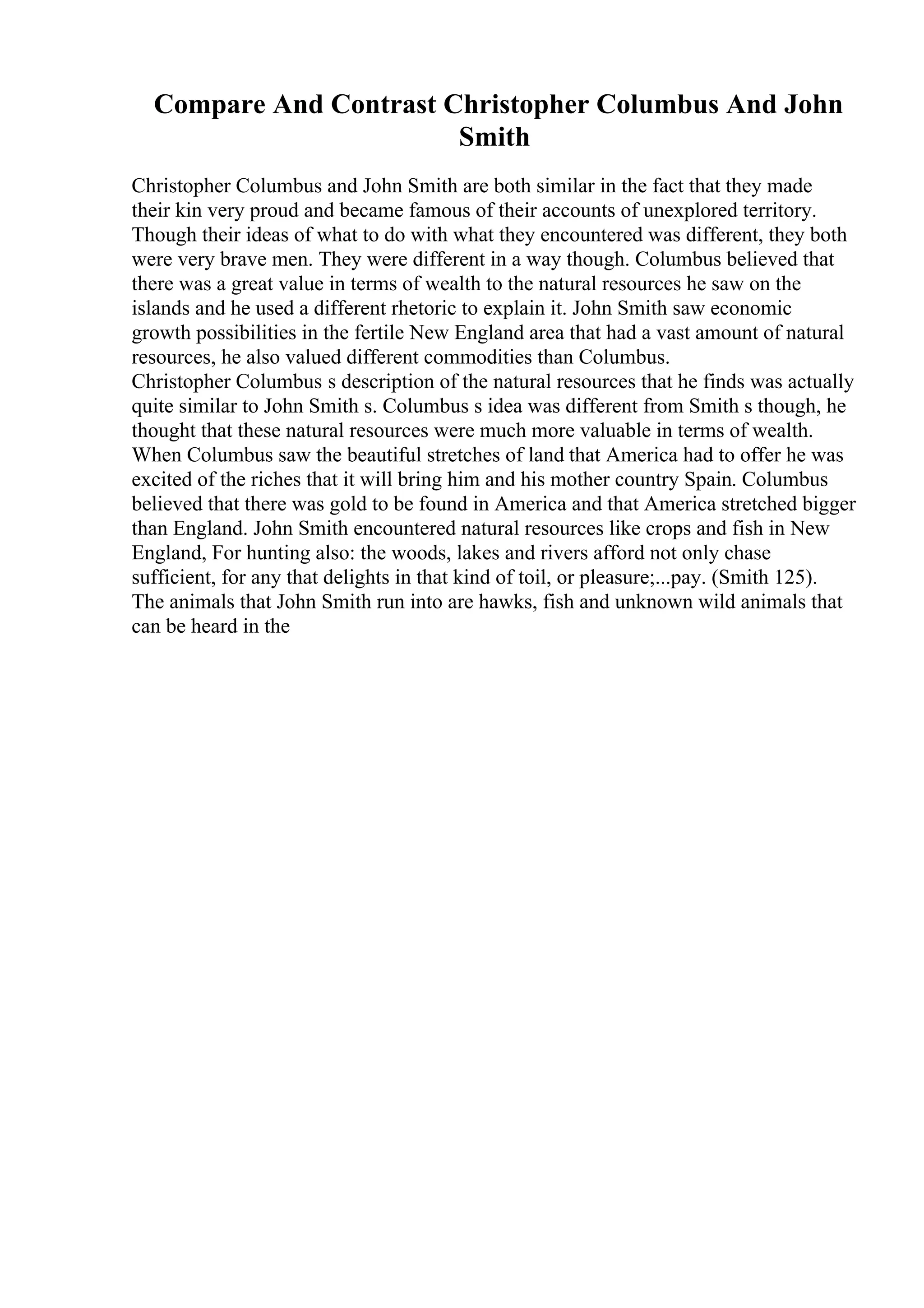 Compare And Contrast Christopher Columbus And John
Smith
Christopher Columbus and John Smith are both similar in the fact that they made
their kin very proud and became famous of their accounts of unexplored territory.
Though their ideas of what to do with what they encountered was different, they both
were very brave men. They were different in a way though. Columbus believed that
there was a great value in terms of wealth to the natural resources he saw on the
islands and he used a different rhetoric to explain it. John Smith saw economic
growth possibilities in the fertile New England area that had a vast amount of natural
resources, he also valued different commodities than Columbus.
Christopher Columbus s description of the natural resources that he finds was actually
quite similar to John Smith s. Columbus s idea was different from Smith s though, he
thought that these natural resources were much more valuable in terms of wealth.
When Columbus saw the beautiful stretches of land that America had to offer he was
excited of the riches that it will bring him and his mother country Spain. Columbus
believed that there was gold to be found in America and that America stretched bigger
than England. John Smith encountered natural resources like crops and fish in New
England, For hunting also: the woods, lakes and rivers afford not only chase
sufficient, for any that delights in that kind of toil, or pleasure;...pay. (Smith 125).
The animals that John Smith run into are hawks, fish and unknown wild animals that
can be heard in the
 