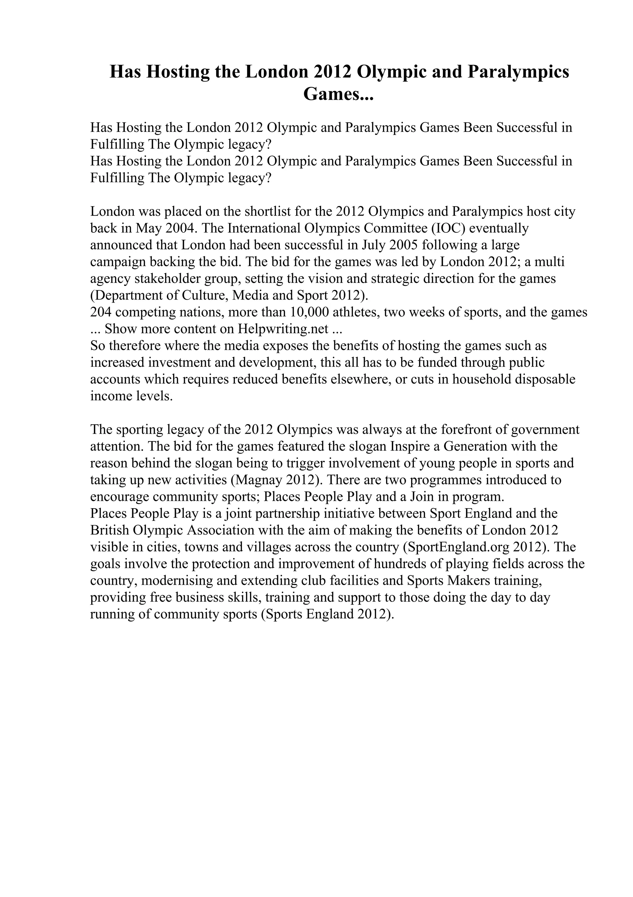 Has Hosting the London 2012 Olympic and Paralympics
Games...
Has Hosting the London 2012 Olympic and Paralympics Games Been Successful in
Fulfilling The Olympic legacy?
Has Hosting the London 2012 Olympic and Paralympics Games Been Successful in
Fulfilling The Olympic legacy?
London was placed on the shortlist for the 2012 Olympics and Paralympics host city
back in May 2004. The International Olympics Committee (IOC) eventually
announced that London had been successful in July 2005 following a large
campaign backing the bid. The bid for the games was led by London 2012; a multi
agency stakeholder group, setting the vision and strategic direction for the games
(Department of Culture, Media and Sport 2012).
204 competing nations, more than 10,000 athletes, two weeks of sports, and the games
... Show more content on Helpwriting.net ...
So therefore where the media exposes the benefits of hosting the games such as
increased investment and development, this all has to be funded through public
accounts which requires reduced benefits elsewhere, or cuts in household disposable
income levels.
The sporting legacy of the 2012 Olympics was always at the forefront of government
attention. The bid for the games featured the slogan Inspire a Generation with the
reason behind the slogan being to trigger involvement of young people in sports and
taking up new activities (Magnay 2012). There are two programmes introduced to
encourage community sports; Places People Play and a Join in program.
Places People Play is a joint partnership initiative between Sport England and the
British Olympic Association with the aim of making the benefits of London 2012
visible in cities, towns and villages across the country (SportEngland.org 2012). The
goals involve the protection and improvement of hundreds of playing fields across the
country, modernising and extending club facilities and Sports Makers training,
providing free business skills, training and support to those doing the day to day
running of community sports (Sports England 2012).
 