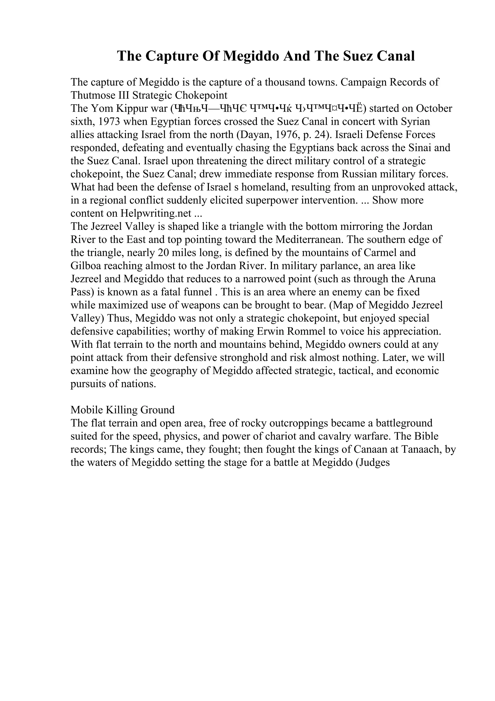 The Capture Of Megiddo And The Suez Canal
The capture of Megiddo is the capture of a thousand towns. Campaign Records of
Thutmose III Strategic Chokepoint
The Yom Kippur war (ЧћЧњЧ—ЧћЧЄ Ч™Ч•Чќ Ч›Ч™Ч¤Ч•ЧЁ) started on October
sixth, 1973 when Egyptian forces crossed the Suez Canal in concert with Syrian
allies attacking Israel from the north (Dayan, 1976, p. 24). Israeli Defense Forces
responded, defeating and eventually chasing the Egyptians back across the Sinai and
the Suez Canal. Israel upon threatening the direct military control of a strategic
chokepoint, the Suez Canal; drew immediate response from Russian military forces.
What had been the defense of Israel s homeland, resulting from an unprovoked attack,
in a regional conflict suddenly elicited superpower intervention. ... Show more
content on Helpwriting.net ...
The Jezreel Valley is shaped like a triangle with the bottom mirroring the Jordan
River to the East and top pointing toward the Mediterranean. The southern edge of
the triangle, nearly 20 miles long, is defined by the mountains of Carmel and
Gilboa reaching almost to the Jordan River. In military parlance, an area like
Jezreel and Megiddo that reduces to a narrowed point (such as through the Aruna
Pass) is known as a fatal funnel . This is an area where an enemy can be fixed
while maximized use of weapons can be brought to bear. (Map of Megiddo Jezreel
Valley) Thus, Megiddo was not only a strategic chokepoint, but enjoyed special
defensive capabilities; worthy of making Erwin Rommel to voice his appreciation.
With flat terrain to the north and mountains behind, Megiddo owners could at any
point attack from their defensive stronghold and risk almost nothing. Later, we will
examine how the geography of Megiddo affected strategic, tactical, and economic
pursuits of nations.
Mobile Killing Ground
The flat terrain and open area, free of rocky outcroppings became a battleground
suited for the speed, physics, and power of chariot and cavalry warfare. The Bible
records; The kings came, they fought; then fought the kings of Canaan at Tanaach, by
the waters of Megiddo setting the stage for a battle at Megiddo (Judges
 
