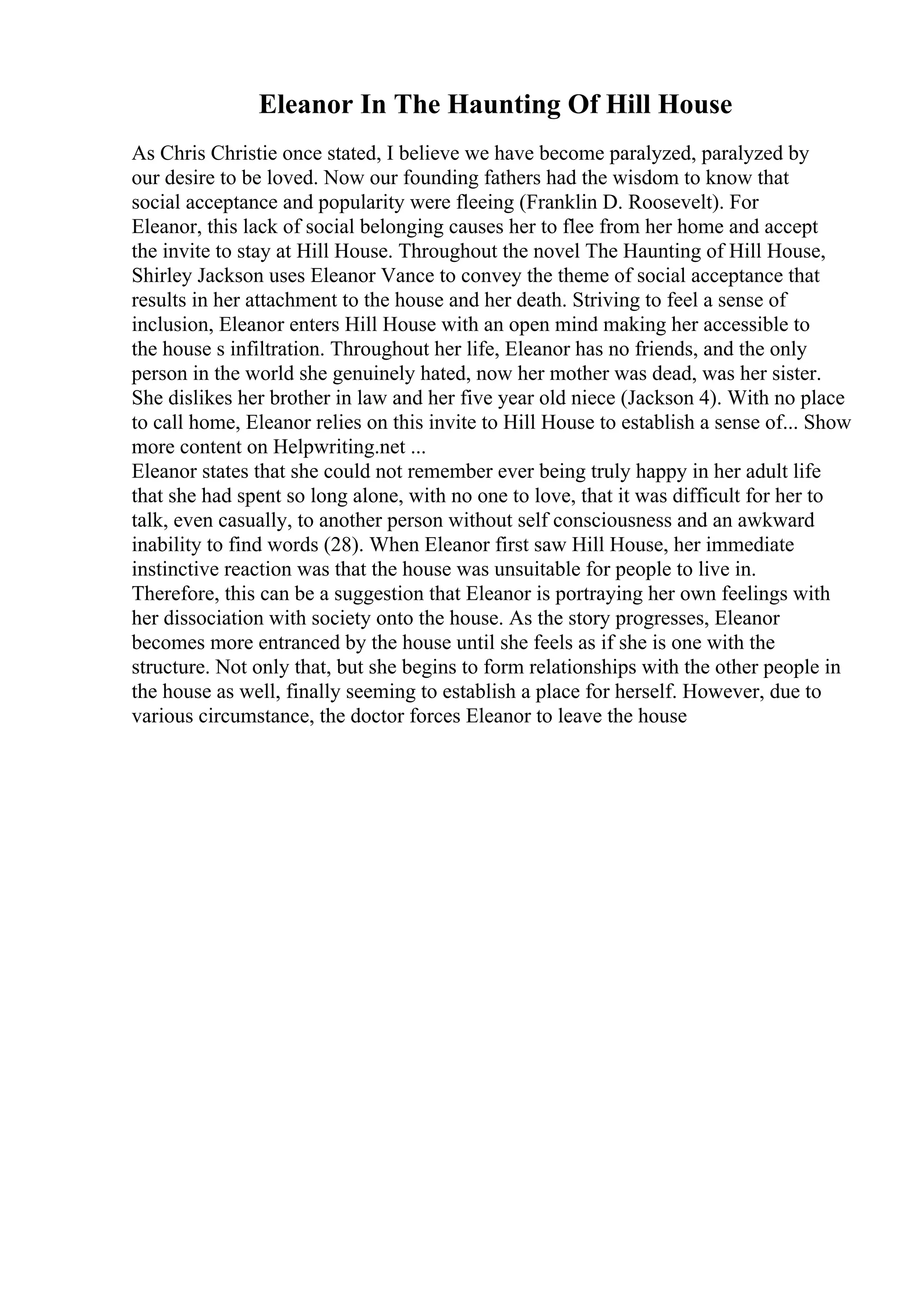 Eleanor In The Haunting Of Hill House
As Chris Christie once stated, I believe we have become paralyzed, paralyzed by
our desire to be loved. Now our founding fathers had the wisdom to know that
social acceptance and popularity were fleeing (Franklin D. Roosevelt). For
Eleanor, this lack of social belonging causes her to flee from her home and accept
the invite to stay at Hill House. Throughout the novel The Haunting of Hill House,
Shirley Jackson uses Eleanor Vance to convey the theme of social acceptance that
results in her attachment to the house and her death. Striving to feel a sense of
inclusion, Eleanor enters Hill House with an open mind making her accessible to
the house s infiltration. Throughout her life, Eleanor has no friends, and the only
person in the world she genuinely hated, now her mother was dead, was her sister.
She dislikes her brother in law and her five year old niece (Jackson 4). With no place
to call home, Eleanor relies on this invite to Hill House to establish a sense of... Show
more content on Helpwriting.net ...
Eleanor states that she could not remember ever being truly happy in her adult life
that she had spent so long alone, with no one to love, that it was difficult for her to
talk, even casually, to another person without self consciousness and an awkward
inability to find words (28). When Eleanor first saw Hill House, her immediate
instinctive reaction was that the house was unsuitable for people to live in.
Therefore, this can be a suggestion that Eleanor is portraying her own feelings with
her dissociation with society onto the house. As the story progresses, Eleanor
becomes more entranced by the house until she feels as if she is one with the
structure. Not only that, but she begins to form relationships with the other people in
the house as well, finally seeming to establish a place for herself. However, due to
various circumstance, the doctor forces Eleanor to leave the house
 