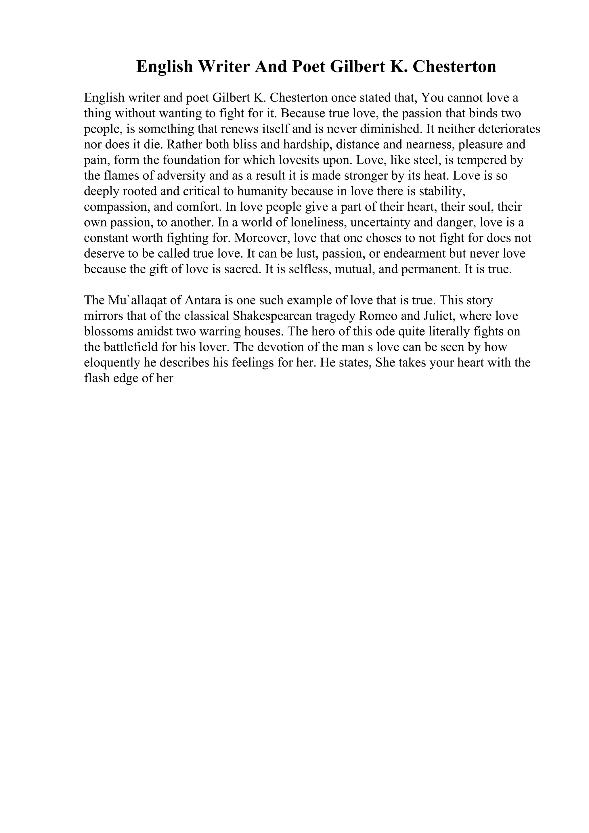 English Writer And Poet Gilbert K. Chesterton
English writer and poet Gilbert K. Chesterton once stated that, You cannot love a
thing without wanting to fight for it. Because true love, the passion that binds two
people, is something that renews itself and is never diminished. It neither deteriorates
nor does it die. Rather both bliss and hardship, distance and nearness, pleasure and
pain, form the foundation for which lovesits upon. Love, like steel, is tempered by
the flames of adversity and as a result it is made stronger by its heat. Love is so
deeply rooted and critical to humanity because in love there is stability,
compassion, and comfort. In love people give a part of their heart, their soul, their
own passion, to another. In a world of loneliness, uncertainty and danger, love is a
constant worth fighting for. Moreover, love that one choses to not fight for does not
deserve to be called true love. It can be lust, passion, or endearment but never love
because the gift of love is sacred. It is selfless, mutual, and permanent. It is true.
The Mu`allaqat of Antara is one such example of love that is true. This story
mirrors that of the classical Shakespearean tragedy Romeo and Juliet, where love
blossoms amidst two warring houses. The hero of this ode quite literally fights on
the battlefield for his lover. The devotion of the man s love can be seen by how
eloquently he describes his feelings for her. He states, She takes your heart with the
flash edge of her
 