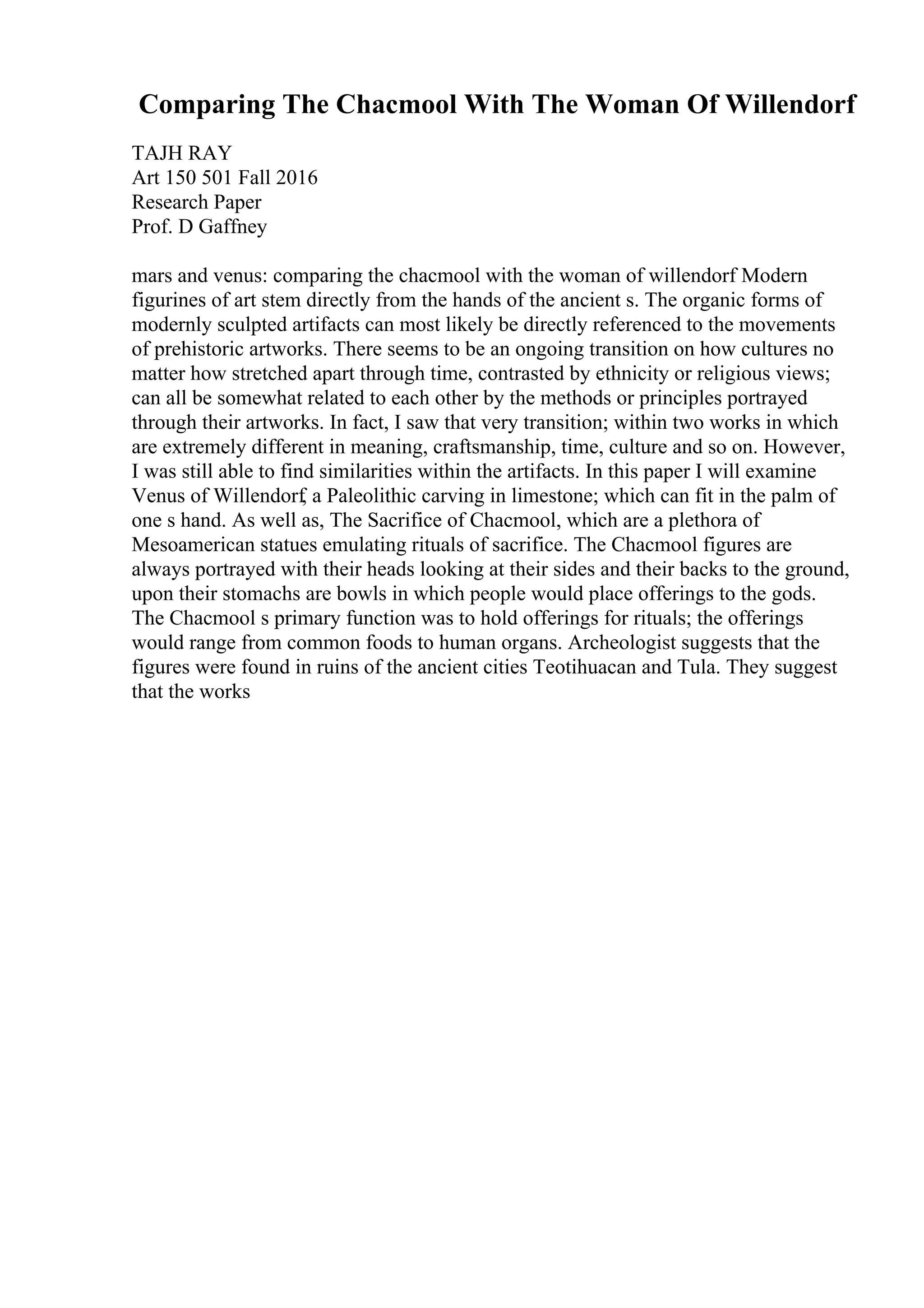 Comparing The Chacmool With The Woman Of Willendorf
TAJH RAY
Art 150 501 Fall 2016
Research Paper
Prof. D Gaffney
mars and venus: comparing the chacmool with the woman of willendorf Modern
figurines of art stem directly from the hands of the ancient s. The organic forms of
modernly sculpted artifacts can most likely be directly referenced to the movements
of prehistoric artworks. There seems to be an ongoing transition on how cultures no
matter how stretched apart through time, contrasted by ethnicity or religious views;
can all be somewhat related to each other by the methods or principles portrayed
through their artworks. In fact, I saw that very transition; within two works in which
are extremely different in meaning, craftsmanship, time, culture and so on. However,
I was still able to find similarities within the artifacts. In this paper I will examine
Venus of Willendorf, a Paleolithic carving in limestone; which can fit in the palm of
one s hand. As well as, The Sacrifice of Chacmool, which are a plethora of
Mesoamerican statues emulating rituals of sacrifice. The Chacmool figures are
always portrayed with their heads looking at their sides and their backs to the ground,
upon their stomachs are bowls in which people would place offerings to the gods.
The Chacmool s primary function was to hold offerings for rituals; the offerings
would range from common foods to human organs. Archeologist suggests that the
figures were found in ruins of the ancient cities Teotihuacan and Tula. They suggest
that the works
 
