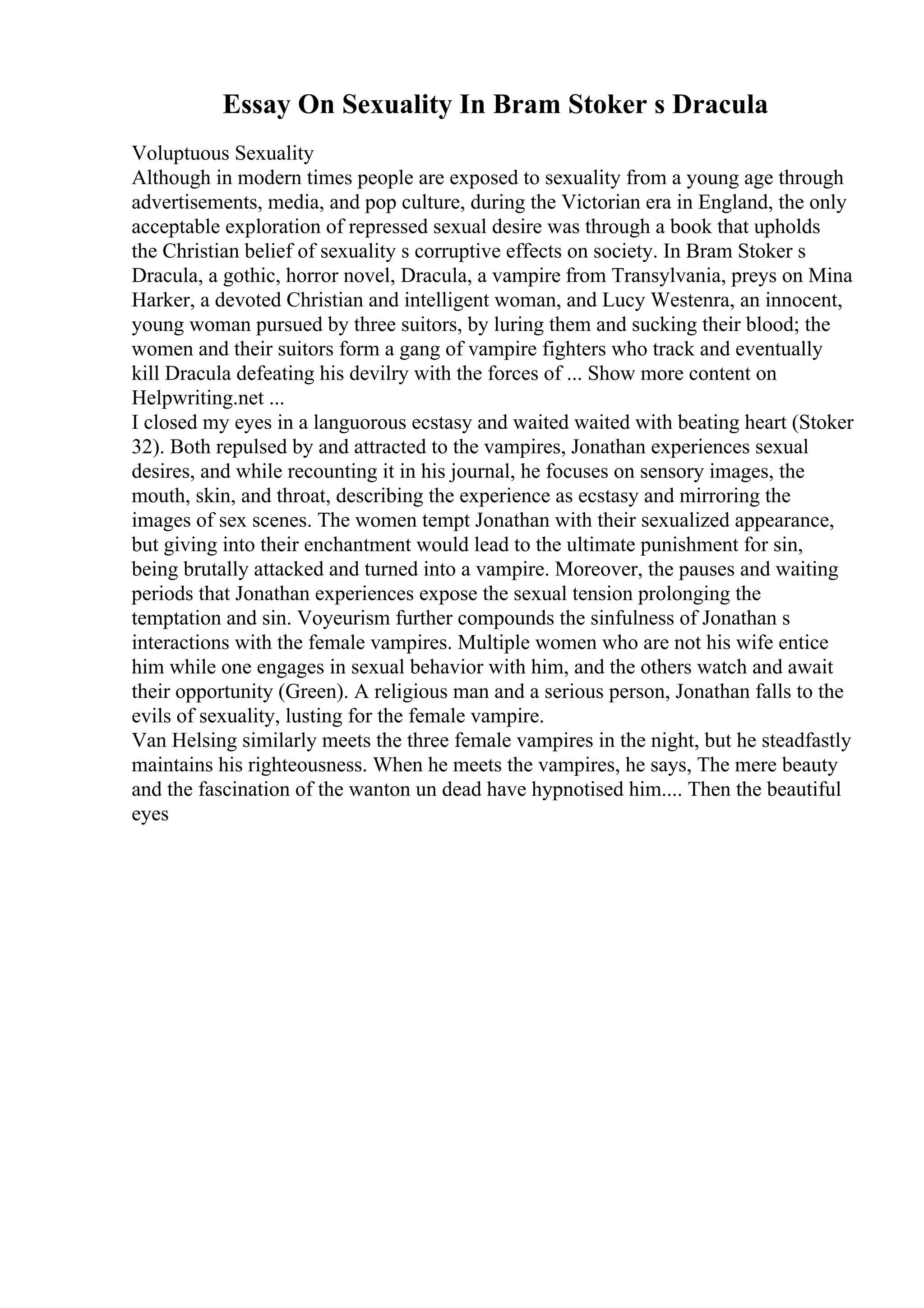 Essay On Sexuality In Bram Stoker s Dracula
Voluptuous Sexuality
Although in modern times people are exposed to sexuality from a young age through
advertisements, media, and pop culture, during the Victorian era in England, the only
acceptable exploration of repressed sexual desire was through a book that upholds
the Christian belief of sexuality s corruptive effects on society. In Bram Stoker s
Dracula, a gothic, horror novel, Dracula, a vampire from Transylvania, preys on Mina
Harker, a devoted Christian and intelligent woman, and Lucy Westenra, an innocent,
young woman pursued by three suitors, by luring them and sucking their blood; the
women and their suitors form a gang of vampire fighters who track and eventually
kill Dracula defeating his devilry with the forces of ... Show more content on
Helpwriting.net ...
I closed my eyes in a languorous ecstasy and waited waited with beating heart (Stoker
32). Both repulsed by and attracted to the vampires, Jonathan experiences sexual
desires, and while recounting it in his journal, he focuses on sensory images, the
mouth, skin, and throat, describing the experience as ecstasy and mirroring the
images of sex scenes. The women tempt Jonathan with their sexualized appearance,
but giving into their enchantment would lead to the ultimate punishment for sin,
being brutally attacked and turned into a vampire. Moreover, the pauses and waiting
periods that Jonathan experiences expose the sexual tension prolonging the
temptation and sin. Voyeurism further compounds the sinfulness of Jonathan s
interactions with the female vampires. Multiple women who are not his wife entice
him while one engages in sexual behavior with him, and the others watch and await
their opportunity (Green). A religious man and a serious person, Jonathan falls to the
evils of sexuality, lusting for the female vampire.
Van Helsing similarly meets the three female vampires in the night, but he steadfastly
maintains his righteousness. When he meets the vampires, he says, The mere beauty
and the fascination of the wanton un dead have hypnotised him.... Then the beautiful
eyes
 