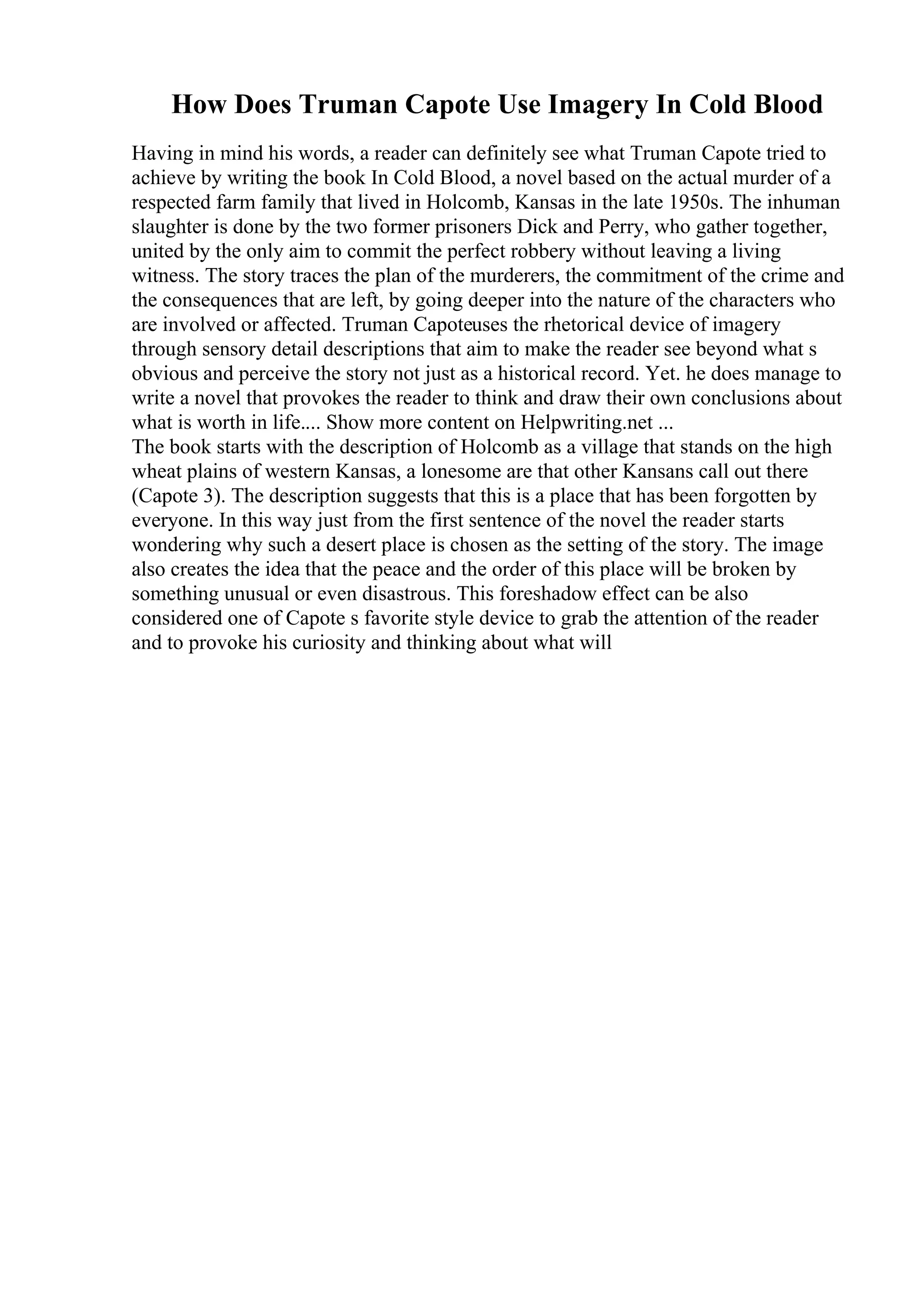 How Does Truman Capote Use Imagery In Cold Blood
Having in mind his words, a reader can definitely see what Truman Capote tried to
achieve by writing the book In Cold Blood, a novel based on the actual murder of a
respected farm family that lived in Holcomb, Kansas in the late 1950s. The inhuman
slaughter is done by the two former prisoners Dick and Perry, who gather together,
united by the only aim to commit the perfect robbery without leaving a living
witness. The story traces the plan of the murderers, the commitment of the crime and
the consequences that are left, by going deeper into the nature of the characters who
are involved or affected. Truman Capoteuses the rhetorical device of imagery
through sensory detail descriptions that aim to make the reader see beyond what s
obvious and perceive the story not just as a historical record. Yet. he does manage to
write a novel that provokes the reader to think and draw their own conclusions about
what is worth in life.... Show more content on Helpwriting.net ...
The book starts with the description of Holcomb as a village that stands on the high
wheat plains of western Kansas, a lonesome are that other Kansans call out there
(Capote 3). The description suggests that this is a place that has been forgotten by
everyone. In this way just from the first sentence of the novel the reader starts
wondering why such a desert place is chosen as the setting of the story. The image
also creates the idea that the peace and the order of this place will be broken by
something unusual or even disastrous. This foreshadow effect can be also
considered one of Capote s favorite style device to grab the attention of the reader
and to provoke his curiosity and thinking about what will
 