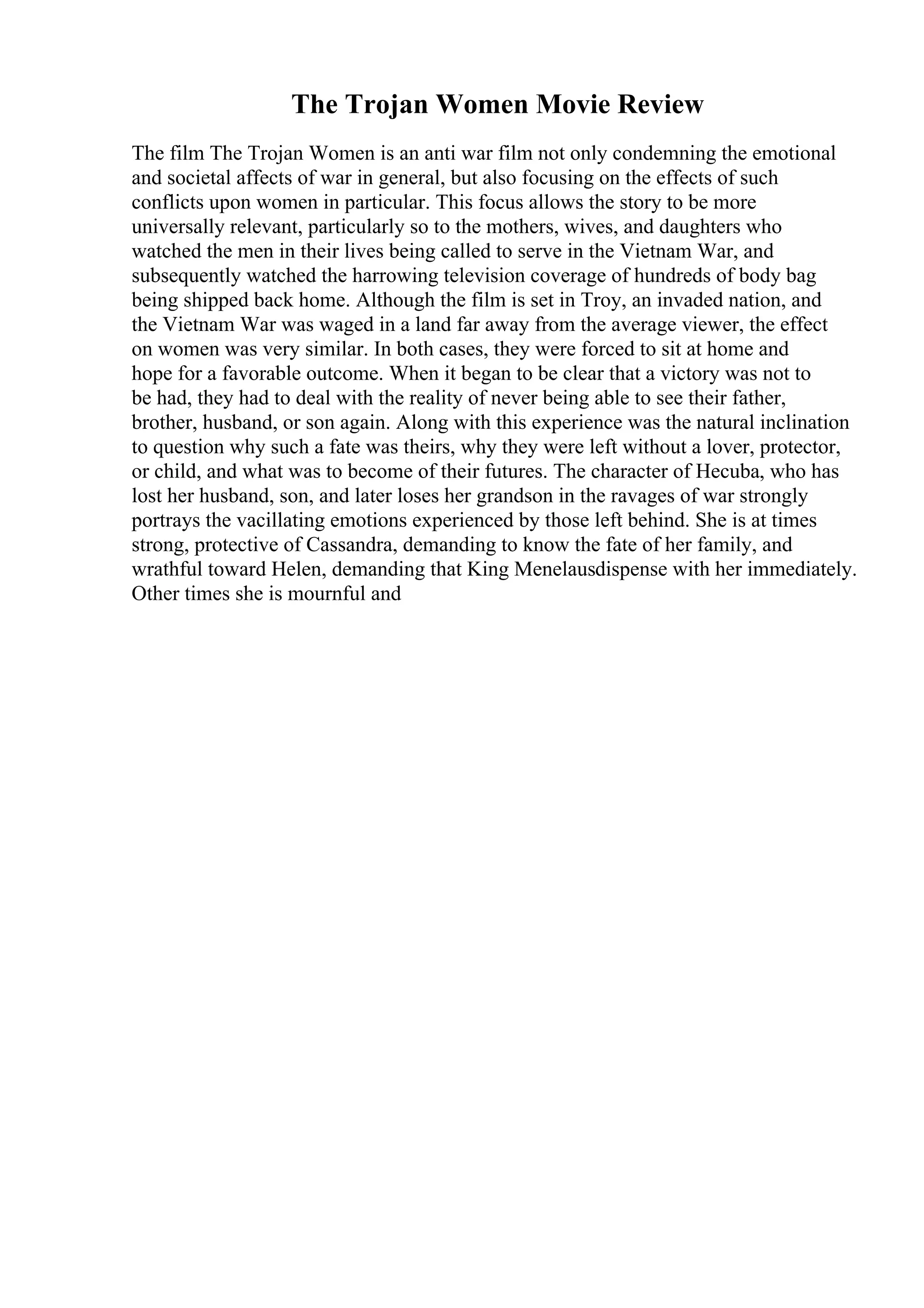 The Trojan Women Movie Review
The film The Trojan Women is an anti war film not only condemning the emotional
and societal affects of war in general, but also focusing on the effects of such
conflicts upon women in particular. This focus allows the story to be more
universally relevant, particularly so to the mothers, wives, and daughters who
watched the men in their lives being called to serve in the Vietnam War, and
subsequently watched the harrowing television coverage of hundreds of body bag
being shipped back home. Although the film is set in Troy, an invaded nation, and
the Vietnam War was waged in a land far away from the average viewer, the effect
on women was very similar. In both cases, they were forced to sit at home and
hope for a favorable outcome. When it began to be clear that a victory was not to
be had, they had to deal with the reality of never being able to see their father,
brother, husband, or son again. Along with this experience was the natural inclination
to question why such a fate was theirs, why they were left without a lover, protector,
or child, and what was to become of their futures. The character of Hecuba, who has
lost her husband, son, and later loses her grandson in the ravages of war strongly
portrays the vacillating emotions experienced by those left behind. She is at times
strong, protective of Cassandra, demanding to know the fate of her family, and
wrathful toward Helen, demanding that King Menelausdispense with her immediately.
Other times she is mournful and
 