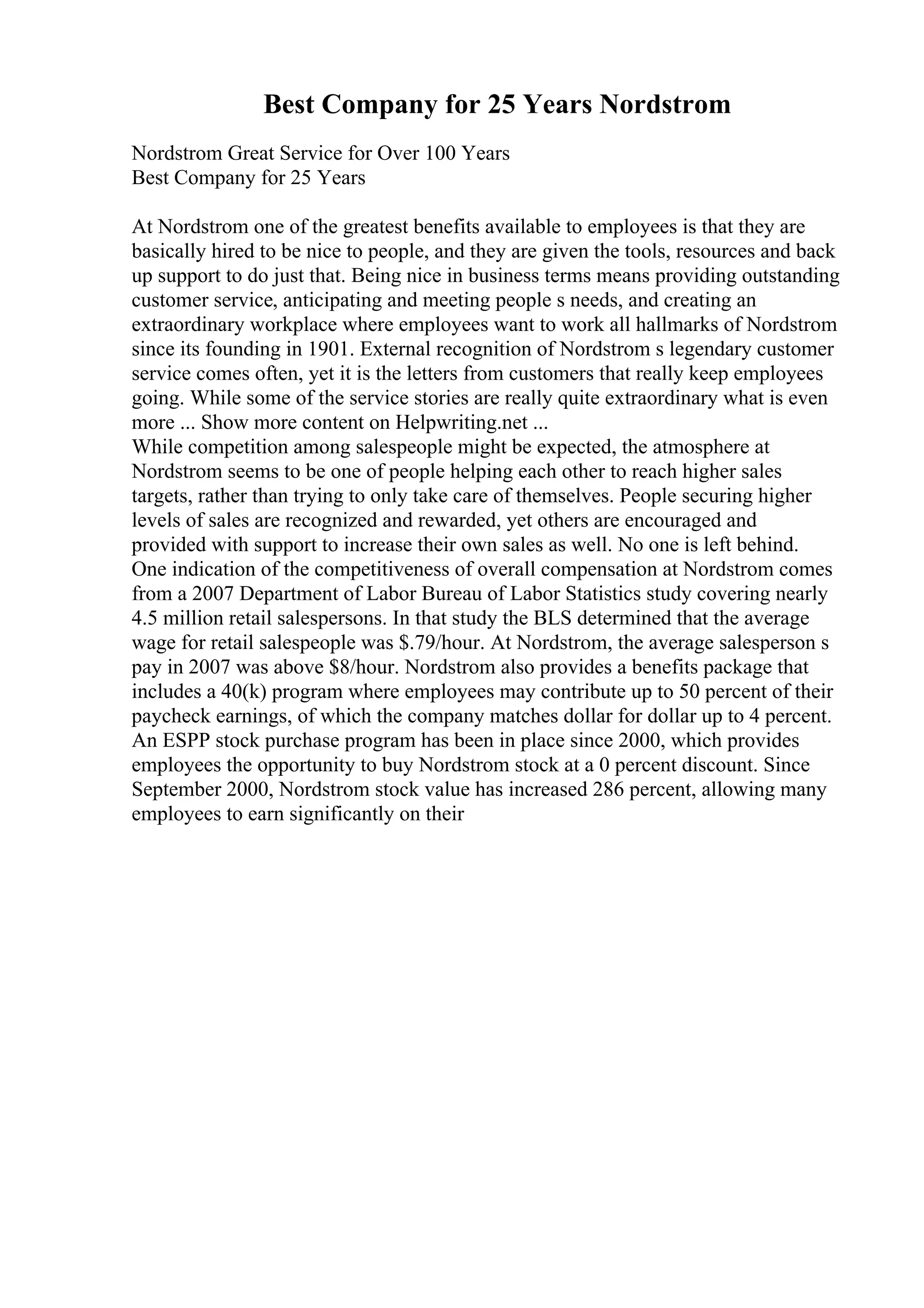 Best Company for 25 Years Nordstrom
Nordstrom Great Service for Over 100 Years
Best Company for 25 Years
At Nordstrom one of the greatest benefits available to employees is that they are
basically hired to be nice to people, and they are given the tools, resources and back
up support to do just that. Being nice in business terms means providing outstanding
customer service, anticipating and meeting people s needs, and creating an
extraordinary workplace where employees want to work all hallmarks of Nordstrom
since its founding in 1901. External recognition of Nordstrom s legendary customer
service comes often, yet it is the letters from customers that really keep employees
going. While some of the service stories are really quite extraordinary what is even
more ... Show more content on Helpwriting.net ...
While competition among salespeople might be expected, the atmosphere at
Nordstrom seems to be one of people helping each other to reach higher sales
targets, rather than trying to only take care of themselves. People securing higher
levels of sales are recognized and rewarded, yet others are encouraged and
provided with support to increase their own sales as well. No one is left behind.
One indication of the competitiveness of overall compensation at Nordstrom comes
from a 2007 Department of Labor Bureau of Labor Statistics study covering nearly
4.5 million retail salespersons. In that study the BLS determined that the average
wage for retail salespeople was $.79/hour. At Nordstrom, the average salesperson s
pay in 2007 was above $8/hour. Nordstrom also provides a benefits package that
includes a 40(k) program where employees may contribute up to 50 percent of their
paycheck earnings, of which the company matches dollar for dollar up to 4 percent.
An ESPP stock purchase program has been in place since 2000, which provides
employees the opportunity to buy Nordstrom stock at a 0 percent discount. Since
September 2000, Nordstrom stock value has increased 286 percent, allowing many
employees to earn significantly on their
 