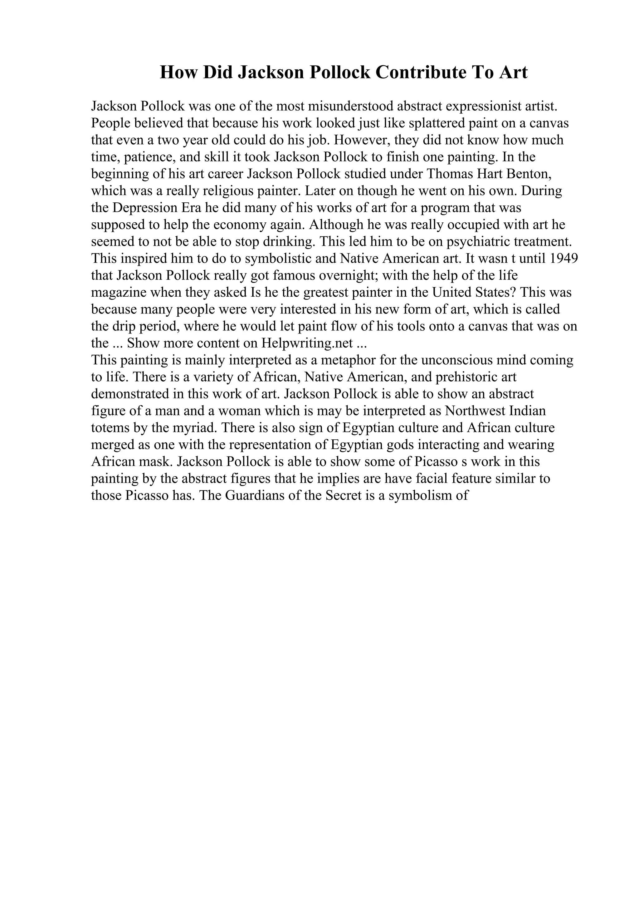How Did Jackson Pollock Contribute To Art
Jackson Pollock was one of the most misunderstood abstract expressionist artist.
People believed that because his work looked just like splattered paint on a canvas
that even a two year old could do his job. However, they did not know how much
time, patience, and skill it took Jackson Pollock to finish one painting. In the
beginning of his art career Jackson Pollock studied under Thomas Hart Benton,
which was a really religious painter. Later on though he went on his own. During
the Depression Era he did many of his works of art for a program that was
supposed to help the economy again. Although he was really occupied with art he
seemed to not be able to stop drinking. This led him to be on psychiatric treatment.
This inspired him to do to symbolistic and Native American art. It wasn t until 1949
that Jackson Pollock really got famous overnight; with the help of the life
magazine when they asked Is he the greatest painter in the United States? This was
because many people were very interested in his new form of art, which is called
the drip period, where he would let paint flow of his tools onto a canvas that was on
the ... Show more content on Helpwriting.net ...
This painting is mainly interpreted as a metaphor for the unconscious mind coming
to life. There is a variety of African, Native American, and prehistoric art
demonstrated in this work of art. Jackson Pollock is able to show an abstract
figure of a man and a woman which is may be interpreted as Northwest Indian
totems by the myriad. There is also sign of Egyptian culture and African culture
merged as one with the representation of Egyptian gods interacting and wearing
African mask. Jackson Pollock is able to show some of Picasso s work in this
painting by the abstract figures that he implies are have facial feature similar to
those Picasso has. The Guardians of the Secret is a symbolism of
 