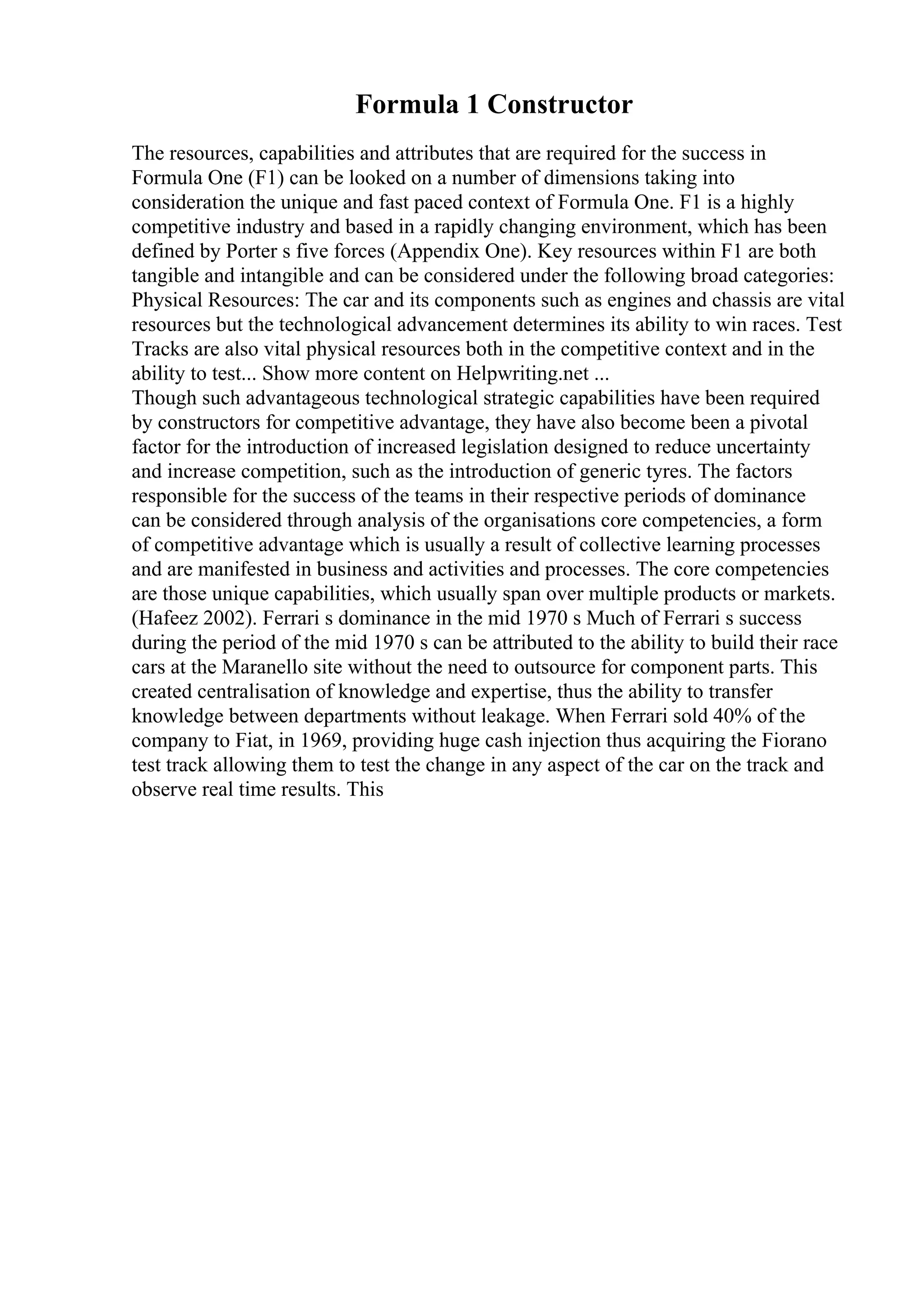 Formula 1 Constructor
The resources, capabilities and attributes that are required for the success in
Formula One (F1) can be looked on a number of dimensions taking into
consideration the unique and fast paced context of Formula One. F1 is a highly
competitive industry and based in a rapidly changing environment, which has been
defined by Porter s five forces (Appendix One). Key resources within F1 are both
tangible and intangible and can be considered under the following broad categories:
Physical Resources: The car and its components such as engines and chassis are vital
resources but the technological advancement determines its ability to win races. Test
Tracks are also vital physical resources both in the competitive context and in the
ability to test... Show more content on Helpwriting.net ...
Though such advantageous technological strategic capabilities have been required
by constructors for competitive advantage, they have also become been a pivotal
factor for the introduction of increased legislation designed to reduce uncertainty
and increase competition, such as the introduction of generic tyres. The factors
responsible for the success of the teams in their respective periods of dominance
can be considered through analysis of the organisations core competencies, a form
of competitive advantage which is usually a result of collective learning processes
and are manifested in business and activities and processes. The core competencies
are those unique capabilities, which usually span over multiple products or markets.
(Hafeez 2002). Ferrari s dominance in the mid 1970 s Much of Ferrari s success
during the period of the mid 1970 s can be attributed to the ability to build their race
cars at the Maranello site without the need to outsource for component parts. This
created centralisation of knowledge and expertise, thus the ability to transfer
knowledge between departments without leakage. When Ferrari sold 40% of the
company to Fiat, in 1969, providing huge cash injection thus acquiring the Fiorano
test track allowing them to test the change in any aspect of the car on the track and
observe real time results. This
 