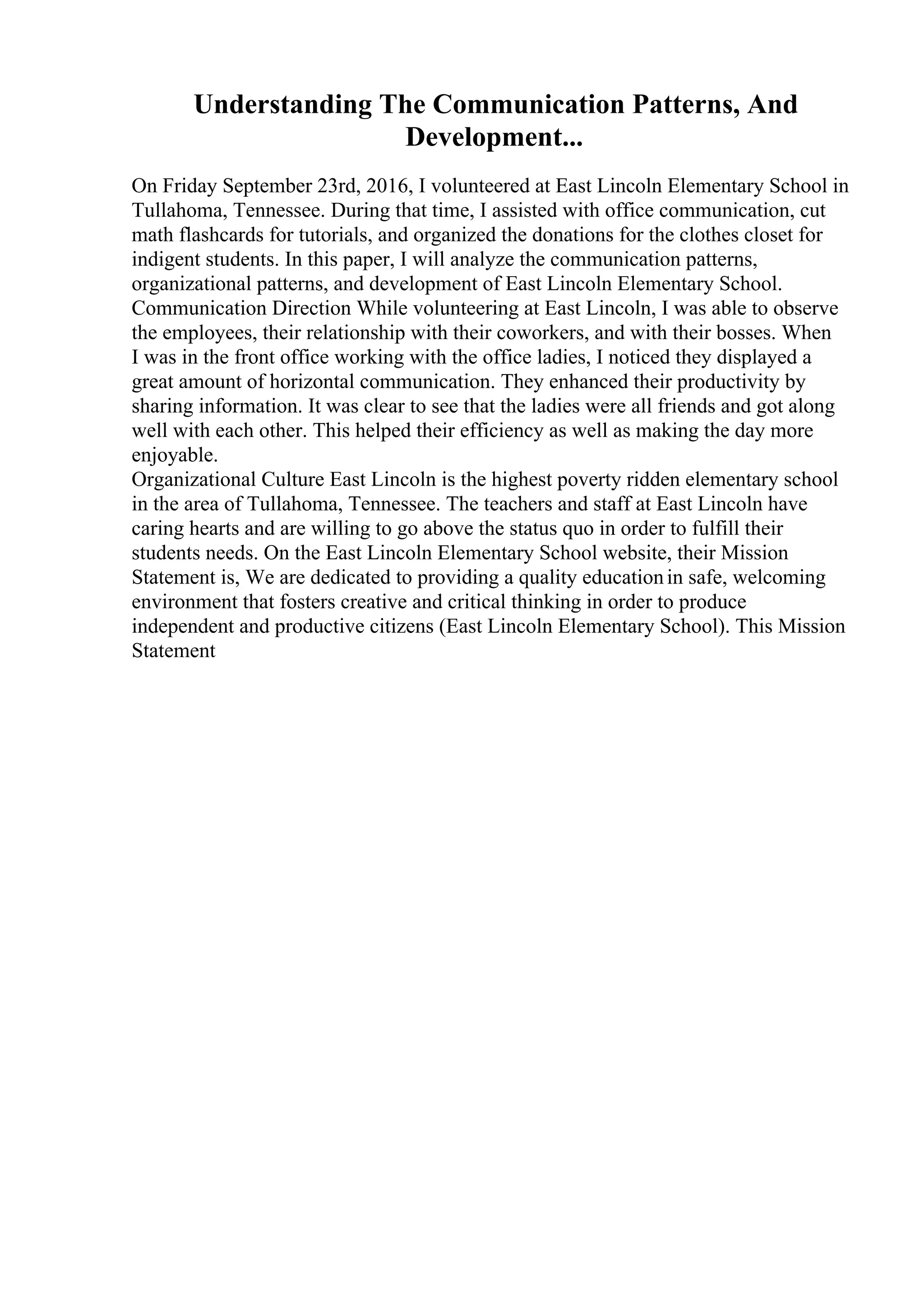Understanding The Communication Patterns, And
Development...
On Friday September 23rd, 2016, I volunteered at East Lincoln Elementary School in
Tullahoma, Tennessee. During that time, I assisted with office communication, cut
math flashcards for tutorials, and organized the donations for the clothes closet for
indigent students. In this paper, I will analyze the communication patterns,
organizational patterns, and development of East Lincoln Elementary School.
Communication Direction While volunteering at East Lincoln, I was able to observe
the employees, their relationship with their coworkers, and with their bosses. When
I was in the front office working with the office ladies, I noticed they displayed a
great amount of horizontal communication. They enhanced their productivity by
sharing information. It was clear to see that the ladies were all friends and got along
well with each other. This helped their efficiency as well as making the day more
enjoyable.
Organizational Culture East Lincoln is the highest poverty ridden elementary school
in the area of Tullahoma, Tennessee. The teachers and staff at East Lincoln have
caring hearts and are willing to go above the status quo in order to fulfill their
students needs. On the East Lincoln Elementary School website, their Mission
Statement is, We are dedicated to providing a quality educationin safe, welcoming
environment that fosters creative and critical thinking in order to produce
independent and productive citizens (East Lincoln Elementary School). This Mission
Statement
 