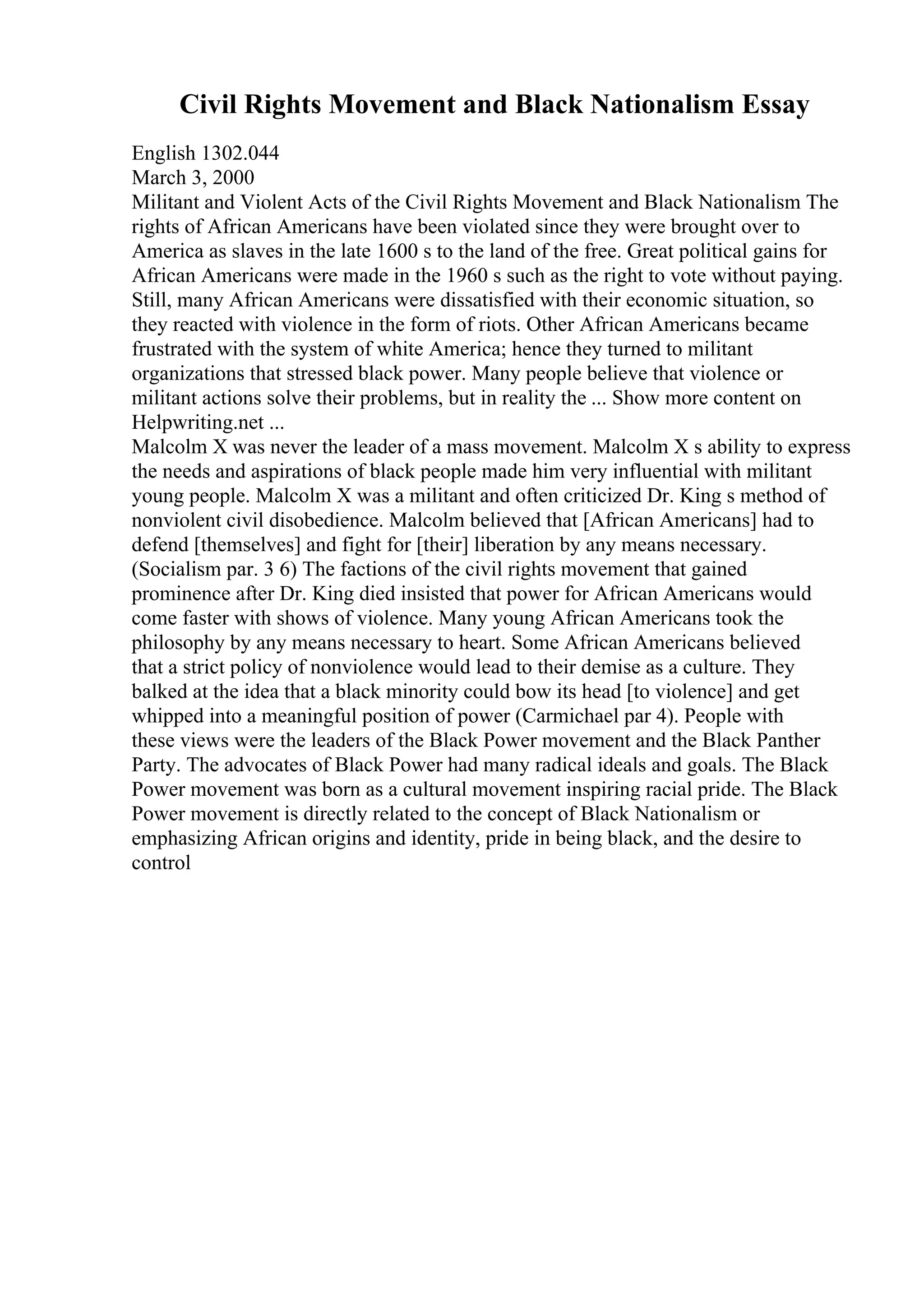 Civil Rights Movement and Black Nationalism Essay
English 1302.044
March 3, 2000
Militant and Violent Acts of the Civil Rights Movement and Black Nationalism The
rights of African Americans have been violated since they were brought over to
America as slaves in the late 1600 s to the land of the free. Great political gains for
African Americans were made in the 1960 s such as the right to vote without paying.
Still, many African Americans were dissatisfied with their economic situation, so
they reacted with violence in the form of riots. Other African Americans became
frustrated with the system of white America; hence they turned to militant
organizations that stressed black power. Many people believe that violence or
militant actions solve their problems, but in reality the ... Show more content on
Helpwriting.net ...
Malcolm X was never the leader of a mass movement. Malcolm X s ability to express
the needs and aspirations of black people made him very influential with militant
young people. Malcolm X was a militant and often criticized Dr. King s method of
nonviolent civil disobedience. Malcolm believed that [African Americans] had to
defend [themselves] and fight for [their] liberation by any means necessary.
(Socialism par. 3 6) The factions of the civil rights movement that gained
prominence after Dr. King died insisted that power for African Americans would
come faster with shows of violence. Many young African Americans took the
philosophy by any means necessary to heart. Some African Americans believed
that a strict policy of nonviolence would lead to their demise as a culture. They
balked at the idea that a black minority could bow its head [to violence] and get
whipped into a meaningful position of power (Carmichael par 4). People with
these views were the leaders of the Black Power movement and the Black Panther
Party. The advocates of Black Power had many radical ideals and goals. The Black
Power movement was born as a cultural movement inspiring racial pride. The Black
Power movement is directly related to the concept of Black Nationalism or
emphasizing African origins and identity, pride in being black, and the desire to
control
 