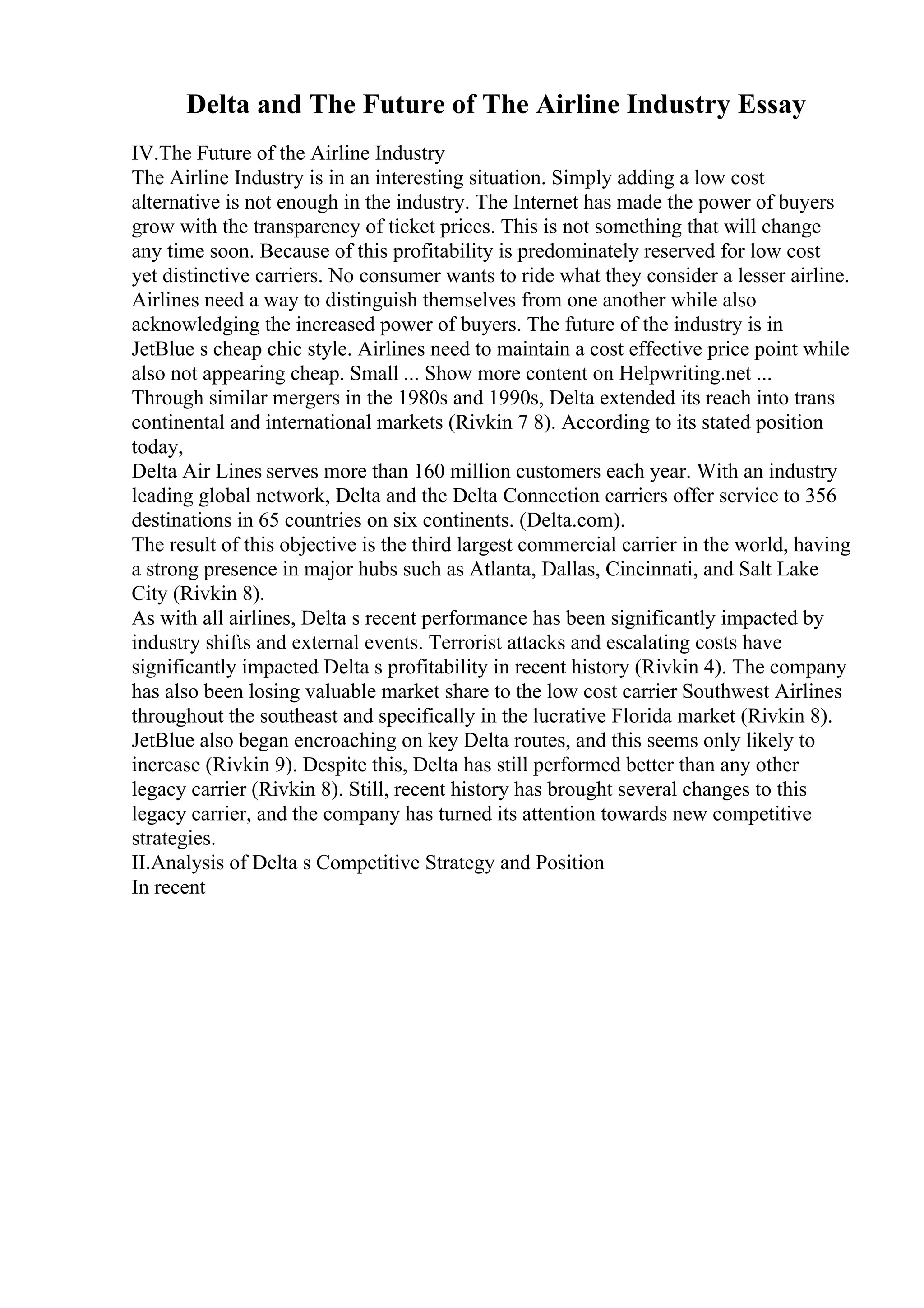 Delta and The Future of The Airline Industry Essay
IV.The Future of the Airline Industry
The Airline Industry is in an interesting situation. Simply adding a low cost
alternative is not enough in the industry. The Internet has made the power of buyers
grow with the transparency of ticket prices. This is not something that will change
any time soon. Because of this profitability is predominately reserved for low cost
yet distinctive carriers. No consumer wants to ride what they consider a lesser airline.
Airlines need a way to distinguish themselves from one another while also
acknowledging the increased power of buyers. The future of the industry is in
JetBlue s cheap chic style. Airlines need to maintain a cost effective price point while
also not appearing cheap. Small ... Show more content on Helpwriting.net ...
Through similar mergers in the 1980s and 1990s, Delta extended its reach into trans
continental and international markets (Rivkin 7 8). According to its stated position
today,
Delta Air Lines serves more than 160 million customers each year. With an industry
leading global network, Delta and the Delta Connection carriers offer service to 356
destinations in 65 countries on six continents. (Delta.com).
The result of this objective is the third largest commercial carrier in the world, having
a strong presence in major hubs such as Atlanta, Dallas, Cincinnati, and Salt Lake
City (Rivkin 8).
As with all airlines, Delta s recent performance has been significantly impacted by
industry shifts and external events. Terrorist attacks and escalating costs have
significantly impacted Delta s profitability in recent history (Rivkin 4). The company
has also been losing valuable market share to the low cost carrier Southwest Airlines
throughout the southeast and specifically in the lucrative Florida market (Rivkin 8).
JetBlue also began encroaching on key Delta routes, and this seems only likely to
increase (Rivkin 9). Despite this, Delta has still performed better than any other
legacy carrier (Rivkin 8). Still, recent history has brought several changes to this
legacy carrier, and the company has turned its attention towards new competitive
strategies.
II.Analysis of Delta s Competitive Strategy and Position
In recent
 
