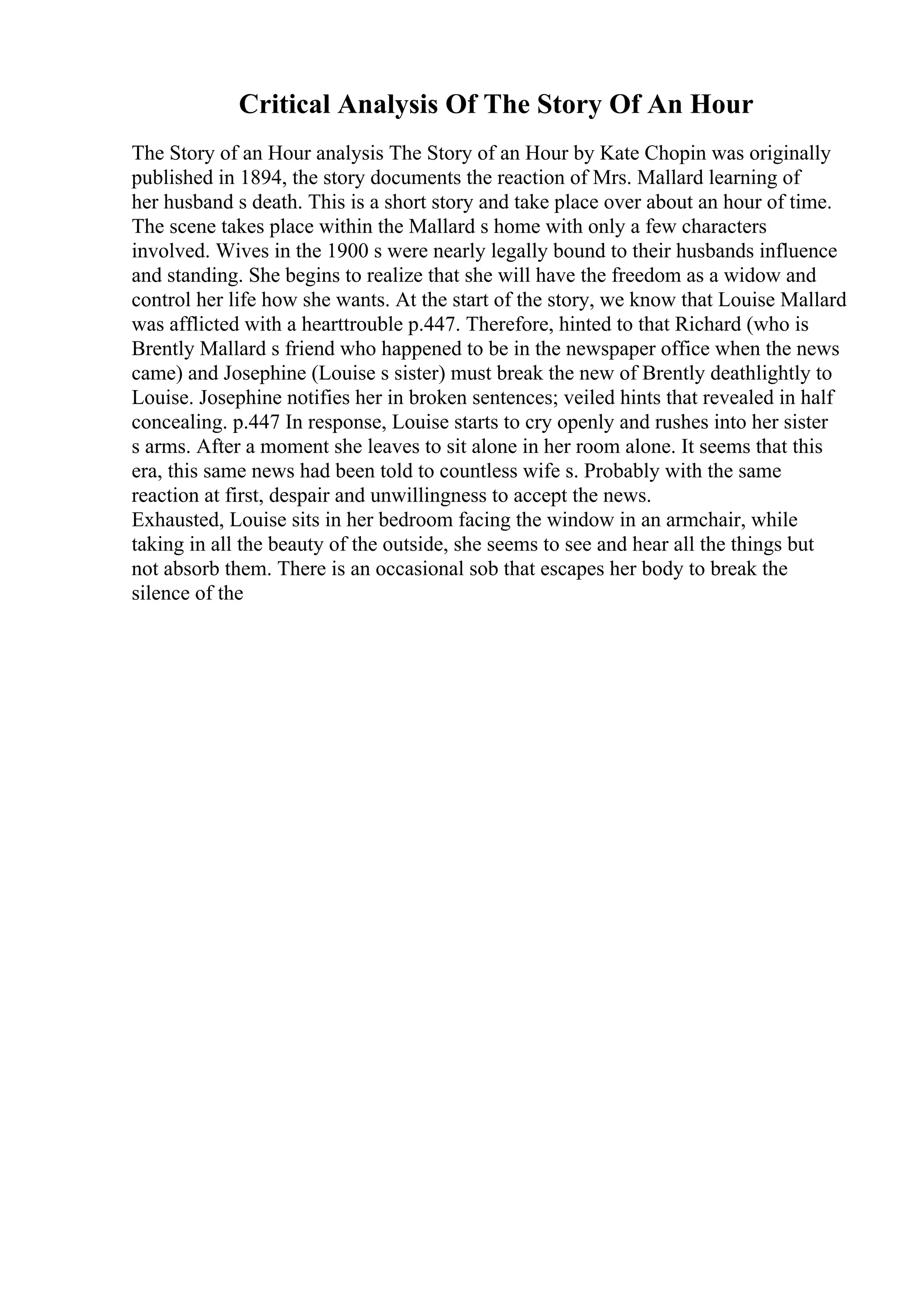 Critical Analysis Of The Story Of An Hour
The Story of an Hour analysis The Story of an Hour by Kate Chopin was originally
published in 1894, the story documents the reaction of Mrs. Mallard learning of
her husband s death. This is a short story and take place over about an hour of time.
The scene takes place within the Mallard s home with only a few characters
involved. Wives in the 1900 s were nearly legally bound to their husbands influence
and standing. She begins to realize that she will have the freedom as a widow and
control her life how she wants. At the start of the story, we know that Louise Mallard
was afflicted with a hearttrouble p.447. Therefore, hinted to that Richard (who is
Brently Mallard s friend who happened to be in the newspaper office when the news
came) and Josephine (Louise s sister) must break the new of Brently deathlightly to
Louise. Josephine notifies her in broken sentences; veiled hints that revealed in half
concealing. p.447 In response, Louise starts to cry openly and rushes into her sister
s arms. After a moment she leaves to sit alone in her room alone. It seems that this
era, this same news had been told to countless wife s. Probably with the same
reaction at first, despair and unwillingness to accept the news.
Exhausted, Louise sits in her bedroom facing the window in an armchair, while
taking in all the beauty of the outside, she seems to see and hear all the things but
not absorb them. There is an occasional sob that escapes her body to break the
silence of the
 