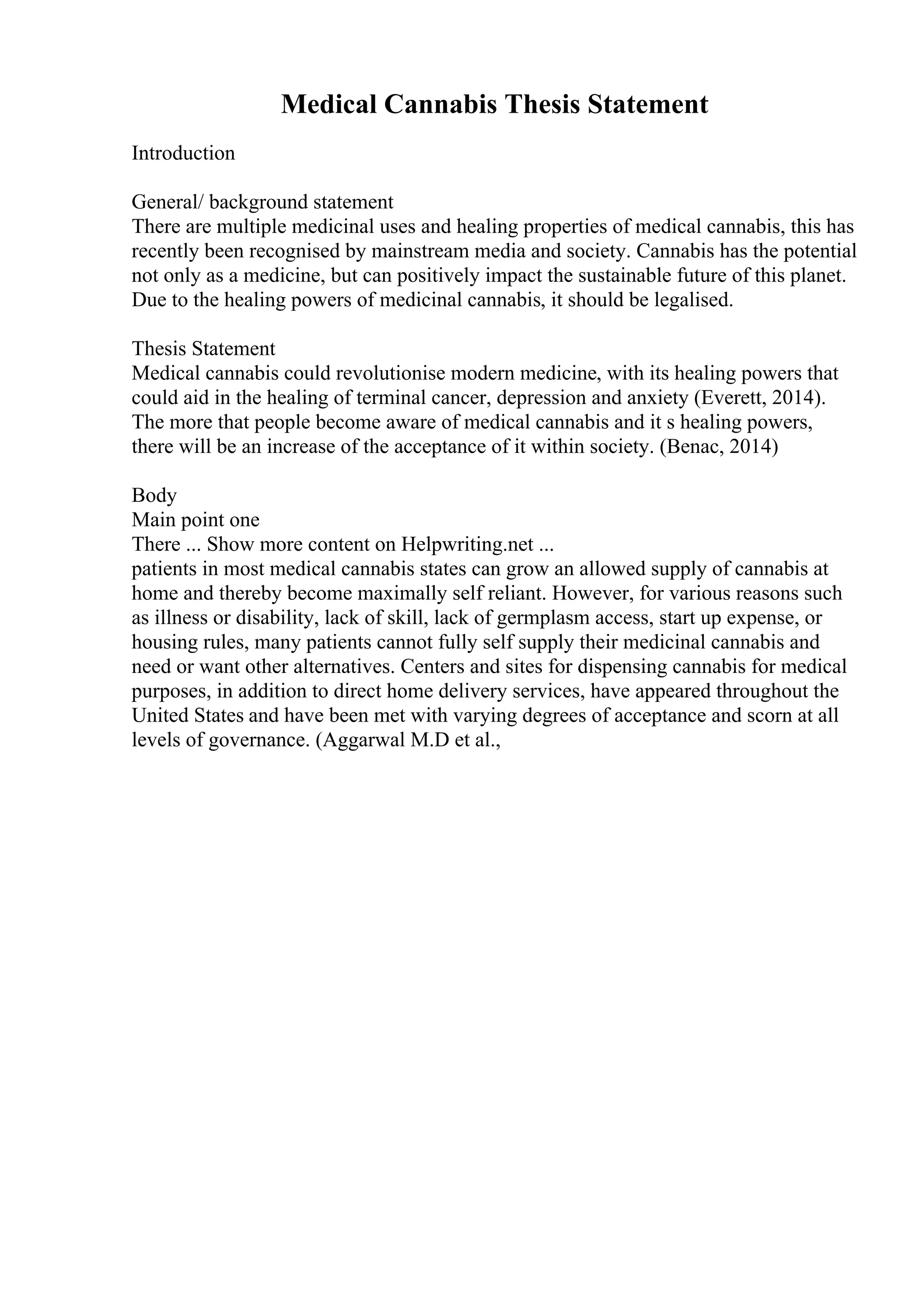 Medical Cannabis Thesis Statement
Introduction
General/ background statement
There are multiple medicinal uses and healing properties of medical cannabis, this has
recently been recognised by mainstream media and society. Cannabis has the potential
not only as a medicine, but can positively impact the sustainable future of this planet.
Due to the healing powers of medicinal cannabis, it should be legalised.
Thesis Statement
Medical cannabis could revolutionise modern medicine, with its healing powers that
could aid in the healing of terminal cancer, depression and anxiety (Everett, 2014).
The more that people become aware of medical cannabis and it s healing powers,
there will be an increase of the acceptance of it within society. (Benac, 2014)
Body
Main point one
There ... Show more content on Helpwriting.net ...
patients in most medical cannabis states can grow an allowed supply of cannabis at
home and thereby become maximally self reliant. However, for various reasons such
as illness or disability, lack of skill, lack of germplasm access, start up expense, or
housing rules, many patients cannot fully self supply their medicinal cannabis and
need or want other alternatives. Centers and sites for dispensing cannabis for medical
purposes, in addition to direct home delivery services, have appeared throughout the
United States and have been met with varying degrees of acceptance and scorn at all
levels of governance. (Aggarwal M.D et al.,
 