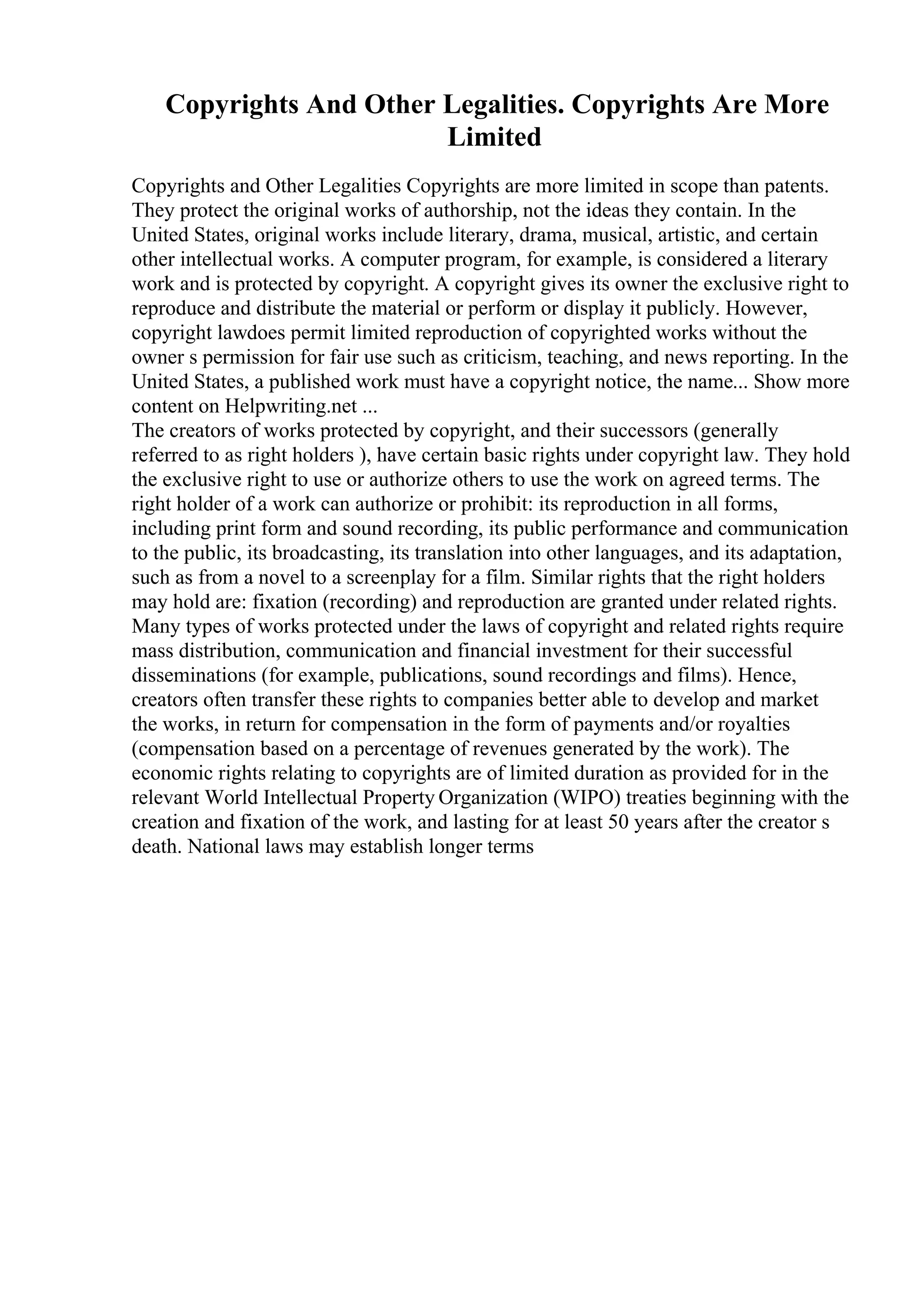 Copyrights And Other Legalities. Copyrights Are More
Limited
Copyrights and Other Legalities Copyrights are more limited in scope than patents.
They protect the original works of authorship, not the ideas they contain. In the
United States, original works include literary, drama, musical, artistic, and certain
other intellectual works. A computer program, for example, is considered a literary
work and is protected by copyright. A copyright gives its owner the exclusive right to
reproduce and distribute the material or perform or display it publicly. However,
copyright lawdoes permit limited reproduction of copyrighted works without the
owner s permission for fair use such as criticism, teaching, and news reporting. In the
United States, a published work must have a copyright notice, the name... Show more
content on Helpwriting.net ...
The creators of works protected by copyright, and their successors (generally
referred to as right holders ), have certain basic rights under copyright law. They hold
the exclusive right to use or authorize others to use the work on agreed terms. The
right holder of a work can authorize or prohibit: its reproduction in all forms,
including print form and sound recording, its public performance and communication
to the public, its broadcasting, its translation into other languages, and its adaptation,
such as from a novel to a screenplay for a film. Similar rights that the right holders
may hold are: fixation (recording) and reproduction are granted under related rights.
Many types of works protected under the laws of copyright and related rights require
mass distribution, communication and financial investment for their successful
disseminations (for example, publications, sound recordings and films). Hence,
creators often transfer these rights to companies better able to develop and market
the works, in return for compensation in the form of payments and/or royalties
(compensation based on a percentage of revenues generated by the work). The
economic rights relating to copyrights are of limited duration as provided for in the
relevant World Intellectual Property Organization (WIPO) treaties beginning with the
creation and fixation of the work, and lasting for at least 50 years after the creator s
death. National laws may establish longer terms
 