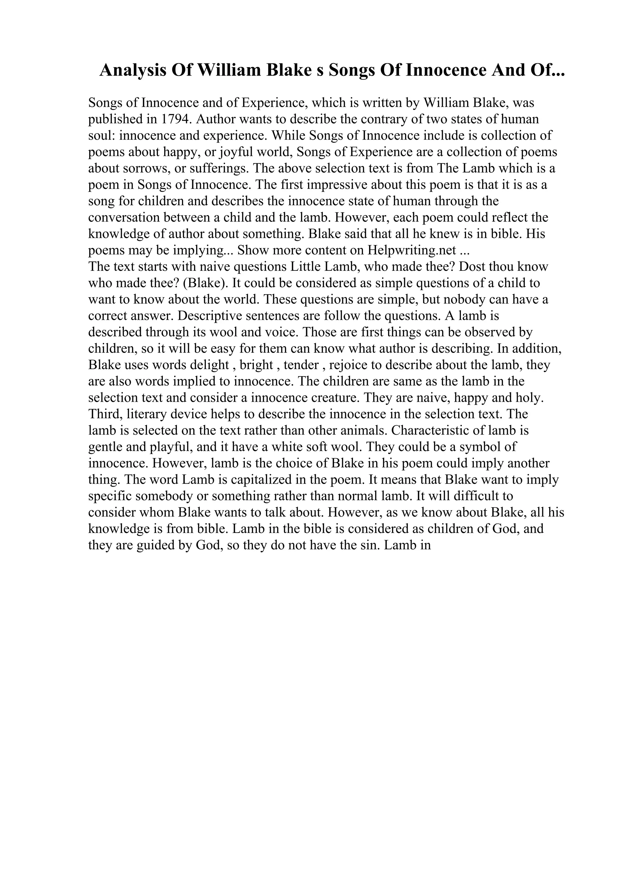 Analysis Of William Blake s Songs Of Innocence And Of...
Songs of Innocence and of Experience, which is written by William Blake, was
published in 1794. Author wants to describe the contrary of two states of human
soul: innocence and experience. While Songs of Innocence include is collection of
poems about happy, or joyful world, Songs of Experience are a collection of poems
about sorrows, or sufferings. The above selection text is from The Lamb which is a
poem in Songs of Innocence. The first impressive about this poem is that it is as a
song for children and describes the innocence state of human through the
conversation between a child and the lamb. However, each poem could reflect the
knowledge of author about something. Blake said that all he knew is in bible. His
poems may be implying... Show more content on Helpwriting.net ...
The text starts with naive questions Little Lamb, who made thee? Dost thou know
who made thee? (Blake). It could be considered as simple questions of a child to
want to know about the world. These questions are simple, but nobody can have a
correct answer. Descriptive sentences are follow the questions. A lamb is
described through its wool and voice. Those are first things can be observed by
children, so it will be easy for them can know what author is describing. In addition,
Blake uses words delight , bright , tender , rejoice to describe about the lamb, they
are also words implied to innocence. The children are same as the lamb in the
selection text and consider a innocence creature. They are naive, happy and holy.
Third, literary device helps to describe the innocence in the selection text. The
lamb is selected on the text rather than other animals. Characteristic of lamb is
gentle and playful, and it have a white soft wool. They could be a symbol of
innocence. However, lamb is the choice of Blake in his poem could imply another
thing. The word Lamb is capitalized in the poem. It means that Blake want to imply
specific somebody or something rather than normal lamb. It will difficult to
consider whom Blake wants to talk about. However, as we know about Blake, all his
knowledge is from bible. Lamb in the bible is considered as children of God, and
they are guided by God, so they do not have the sin. Lamb in
 