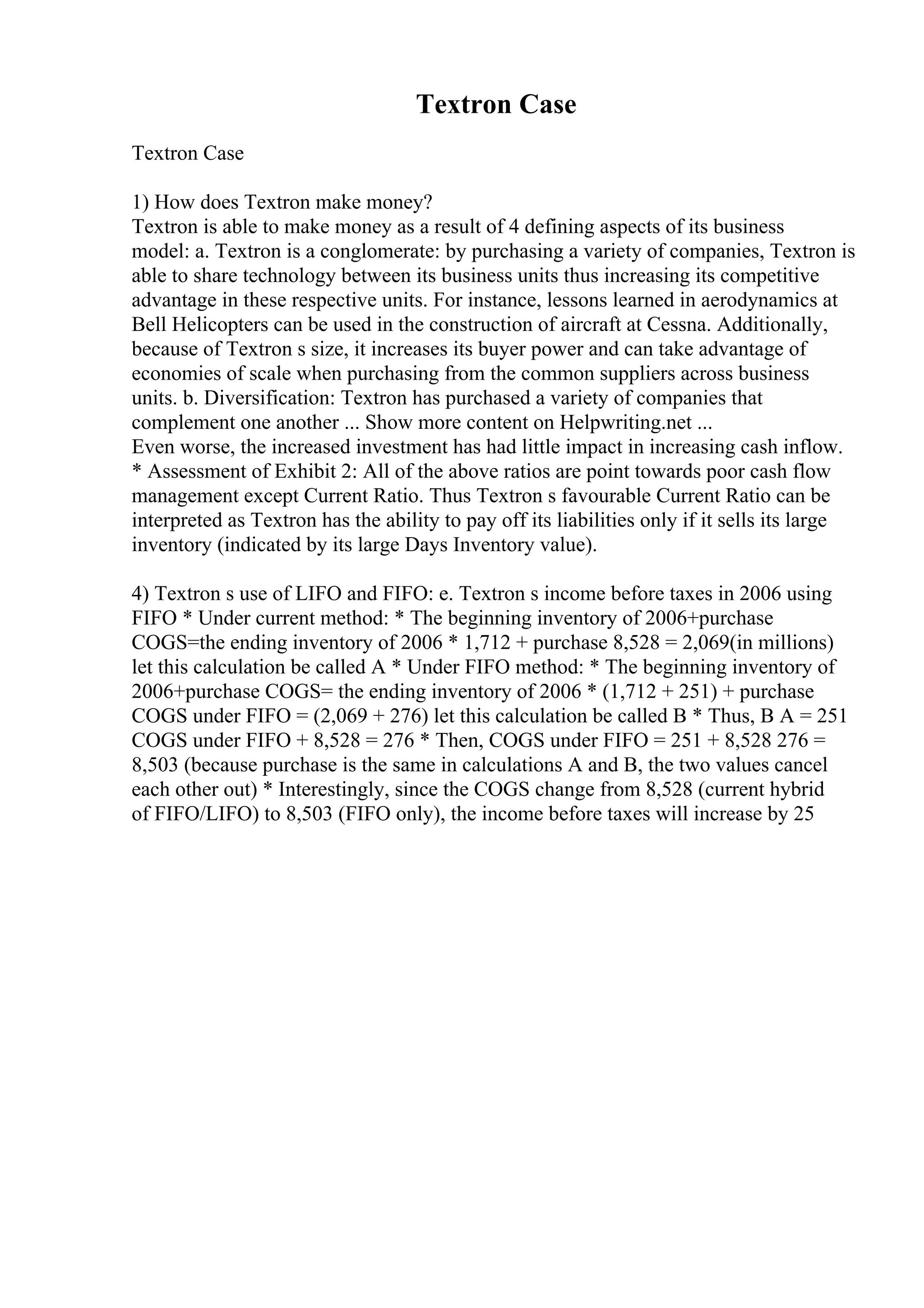 Textron Case
Textron Case
1) How does Textron make money?
Textron is able to make money as a result of 4 defining aspects of its business
model: a. Textron is a conglomerate: by purchasing a variety of companies, Textron is
able to share technology between its business units thus increasing its competitive
advantage in these respective units. For instance, lessons learned in aerodynamics at
Bell Helicopters can be used in the construction of aircraft at Cessna. Additionally,
because of Textron s size, it increases its buyer power and can take advantage of
economies of scale when purchasing from the common suppliers across business
units. b. Diversification: Textron has purchased a variety of companies that
complement one another ... Show more content on Helpwriting.net ...
Even worse, the increased investment has had little impact in increasing cash inflow.
* Assessment of Exhibit 2: All of the above ratios are point towards poor cash flow
management except Current Ratio. Thus Textron s favourable Current Ratio can be
interpreted as Textron has the ability to pay off its liabilities only if it sells its large
inventory (indicated by its large Days Inventory value).
4) Textron s use of LIFO and FIFO: e. Textron s income before taxes in 2006 using
FIFO * Under current method: * The beginning inventory of 2006+purchase
COGS=the ending inventory of 2006 * 1,712 + purchase 8,528 = 2,069(in millions)
let this calculation be called A * Under FIFO method: * The beginning inventory of
2006+purchase COGS= the ending inventory of 2006 * (1,712 + 251) + purchase
COGS under FIFO = (2,069 + 276) let this calculation be called B * Thus, B A = 251
COGS under FIFO + 8,528 = 276 * Then, COGS under FIFO = 251 + 8,528 276 =
8,503 (because purchase is the same in calculations A and B, the two values cancel
each other out) * Interestingly, since the COGS change from 8,528 (current hybrid
of FIFO/LIFO) to 8,503 (FIFO only), the income before taxes will increase by 25
 