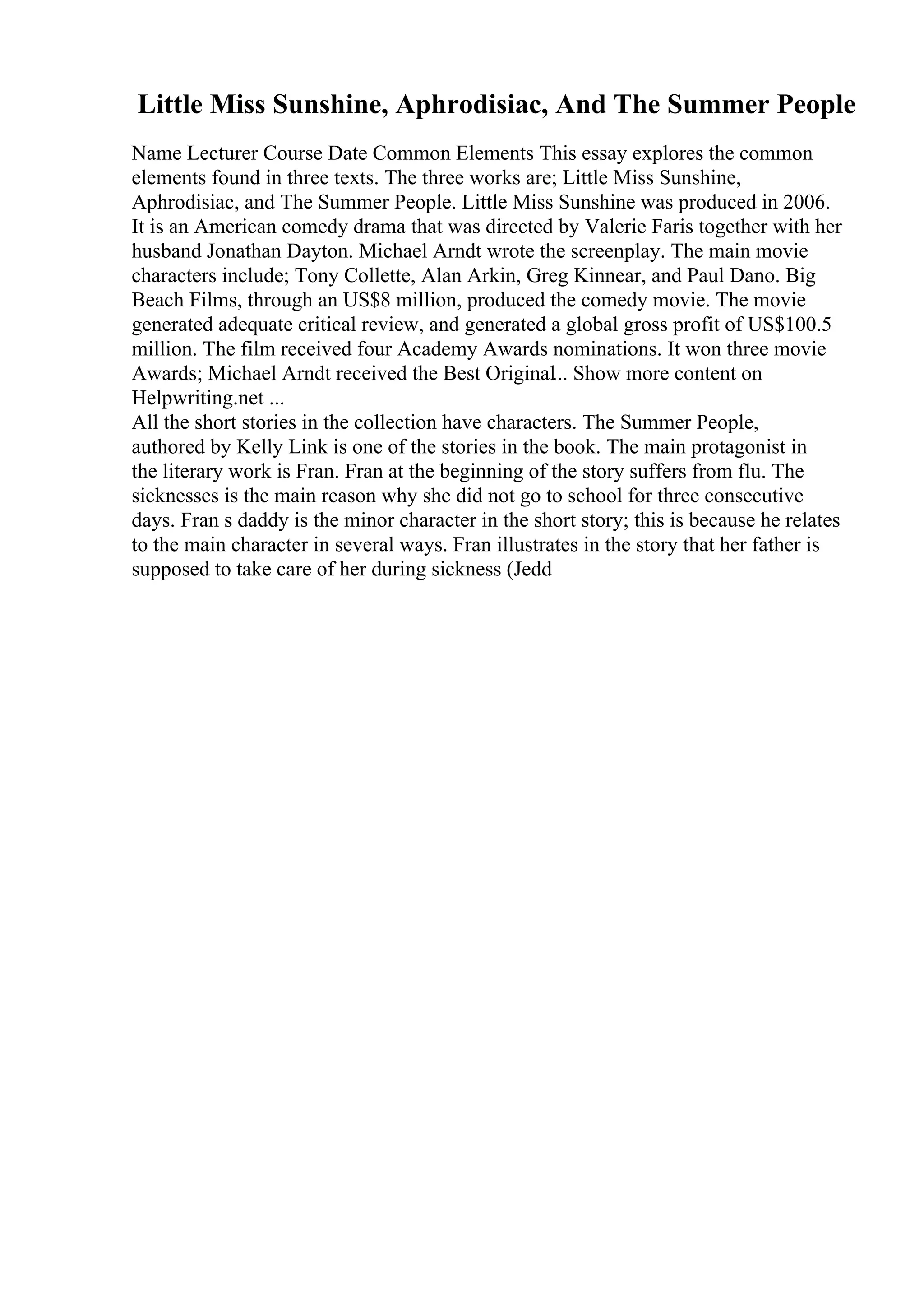 Little Miss Sunshine, Aphrodisiac, And The Summer People
Name Lecturer Course Date Common Elements This essay explores the common
elements found in three texts. The three works are; Little Miss Sunshine,
Aphrodisiac, and The Summer People. Little Miss Sunshine was produced in 2006.
It is an American comedy drama that was directed by Valerie Faris together with her
husband Jonathan Dayton. Michael Arndt wrote the screenplay. The main movie
characters include; Tony Collette, Alan Arkin, Greg Kinnear, and Paul Dano. Big
Beach Films, through an US$8 million, produced the comedy movie. The movie
generated adequate critical review, and generated a global gross profit of US$100.5
million. The film received four Academy Awards nominations. It won three movie
Awards; Michael Arndt received the Best Original... Show more content on
Helpwriting.net ...
All the short stories in the collection have characters. The Summer People,
authored by Kelly Link is one of the stories in the book. The main protagonist in
the literary work is Fran. Fran at the beginning of the story suffers from flu. The
sicknesses is the main reason why she did not go to school for three consecutive
days. Fran s daddy is the minor character in the short story; this is because he relates
to the main character in several ways. Fran illustrates in the story that her father is
supposed to take care of her during sickness (Jedd
 
