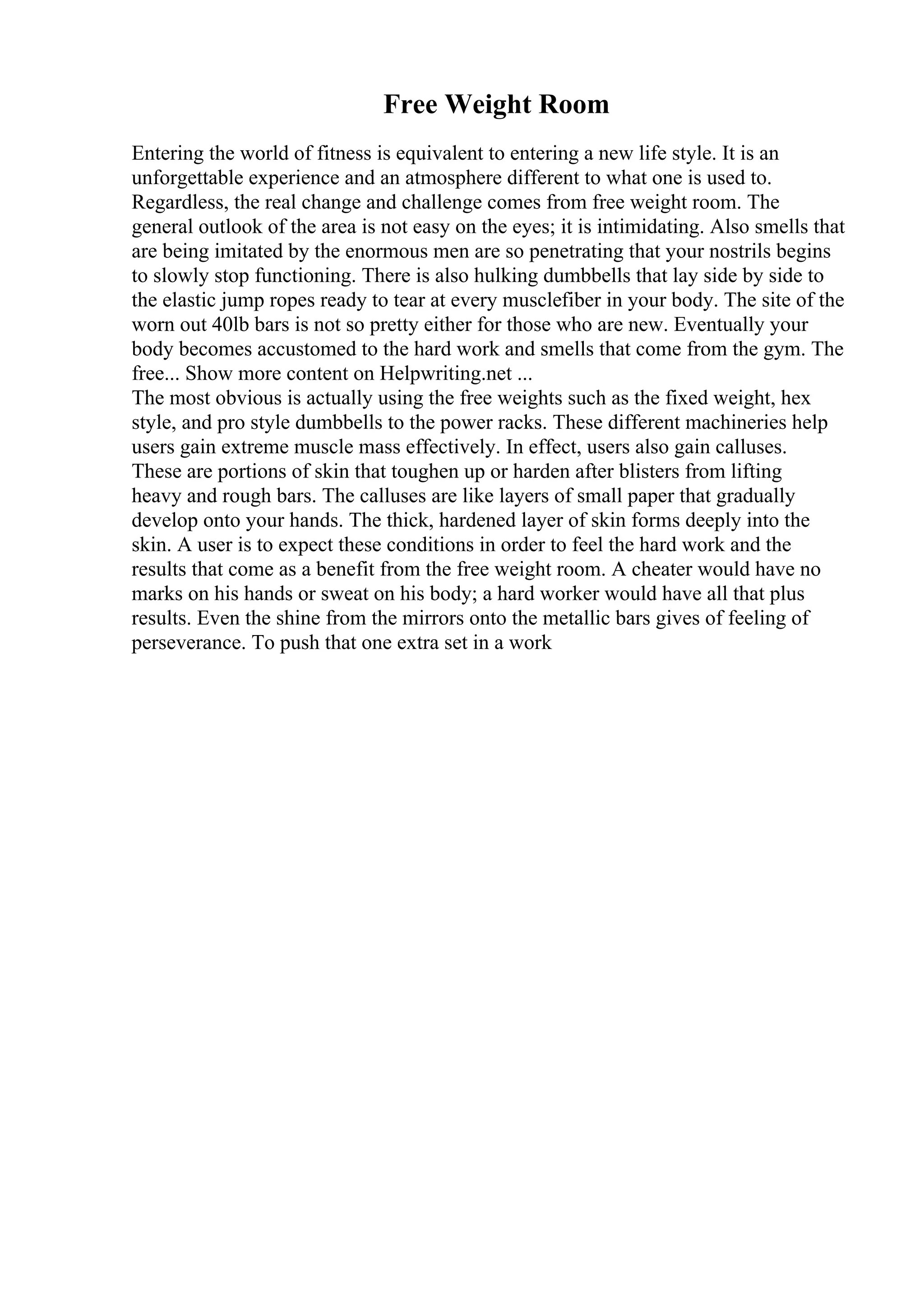 Free Weight Room
Entering the world of fitness is equivalent to entering a new life style. It is an
unforgettable experience and an atmosphere different to what one is used to.
Regardless, the real change and challenge comes from free weight room. The
general outlook of the area is not easy on the eyes; it is intimidating. Also smells that
are being imitated by the enormous men are so penetrating that your nostrils begins
to slowly stop functioning. There is also hulking dumbbells that lay side by side to
the elastic jump ropes ready to tear at every musclefiber in your body. The site of the
worn out 40lb bars is not so pretty either for those who are new. Eventually your
body becomes accustomed to the hard work and smells that come from the gym. The
free... Show more content on Helpwriting.net ...
The most obvious is actually using the free weights such as the fixed weight, hex
style, and pro style dumbbells to the power racks. These different machineries help
users gain extreme muscle mass effectively. In effect, users also gain calluses.
These are portions of skin that toughen up or harden after blisters from lifting
heavy and rough bars. The calluses are like layers of small paper that gradually
develop onto your hands. The thick, hardened layer of skin forms deeply into the
skin. A user is to expect these conditions in order to feel the hard work and the
results that come as a benefit from the free weight room. A cheater would have no
marks on his hands or sweat on his body; a hard worker would have all that plus
results. Even the shine from the mirrors onto the metallic bars gives of feeling of
perseverance. To push that one extra set in a work
 