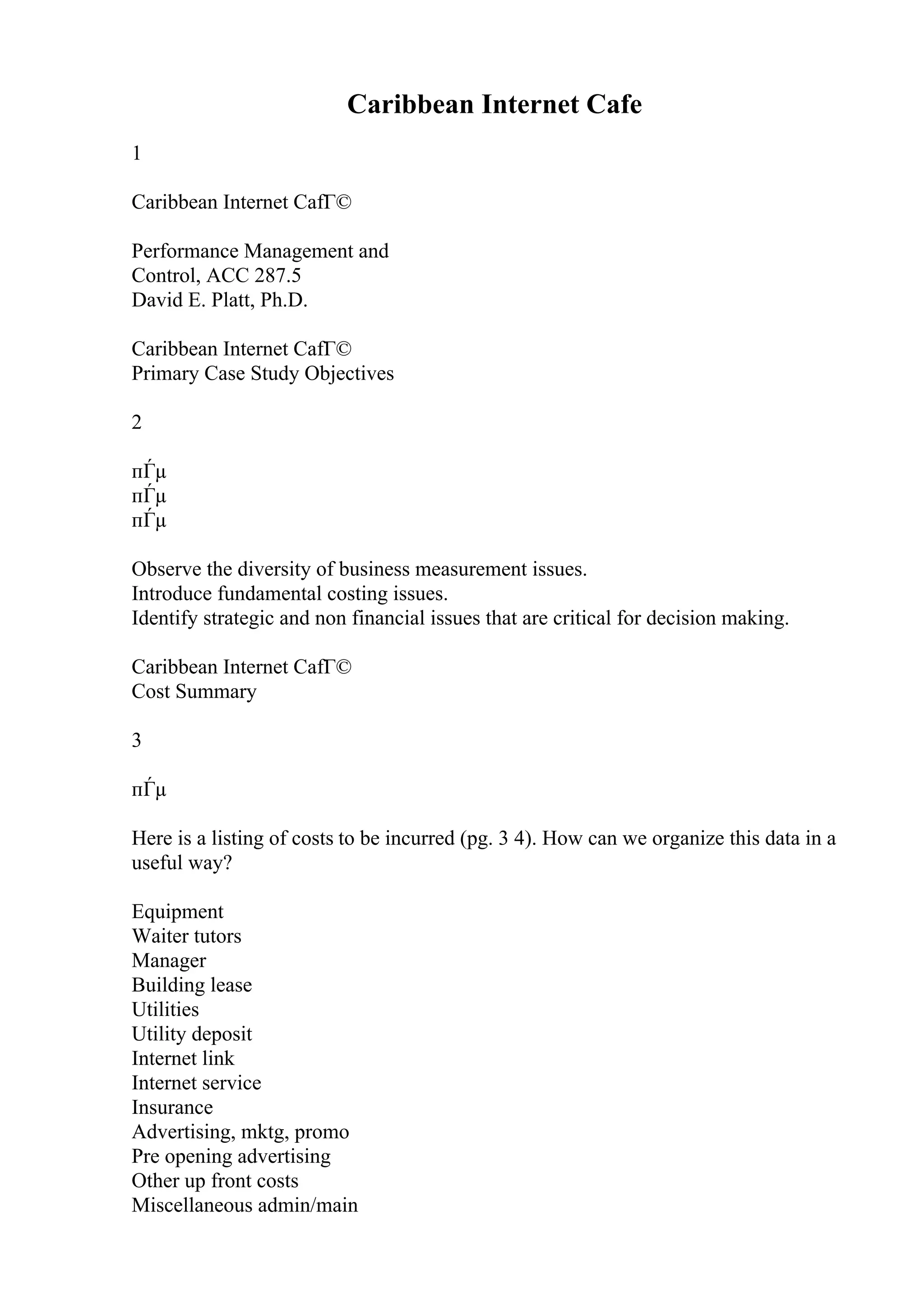 Caribbean Internet Cafe
1
Caribbean Internet CafГ©
Performance Management and
Control, ACC 287.5
David E. Platt, Ph.D.
Caribbean Internet CafГ©
Primary Case Study Objectives
2
пЃµ
пЃµ
пЃµ
Observe the diversity of business measurement issues.
Introduce fundamental costing issues.
Identify strategic and non financial issues that are critical for decision making.
Caribbean Internet CafГ©
Cost Summary
3
пЃµ
Here is a listing of costs to be incurred (pg. 3 4). How can we organize this data in a
useful way?
Equipment
Waiter tutors
Manager
Building lease
Utilities
Utility deposit
Internet link
Internet service
Insurance
Advertising, mktg, promo
Pre opening advertising
Other up front costs
Miscellaneous admin/main
 