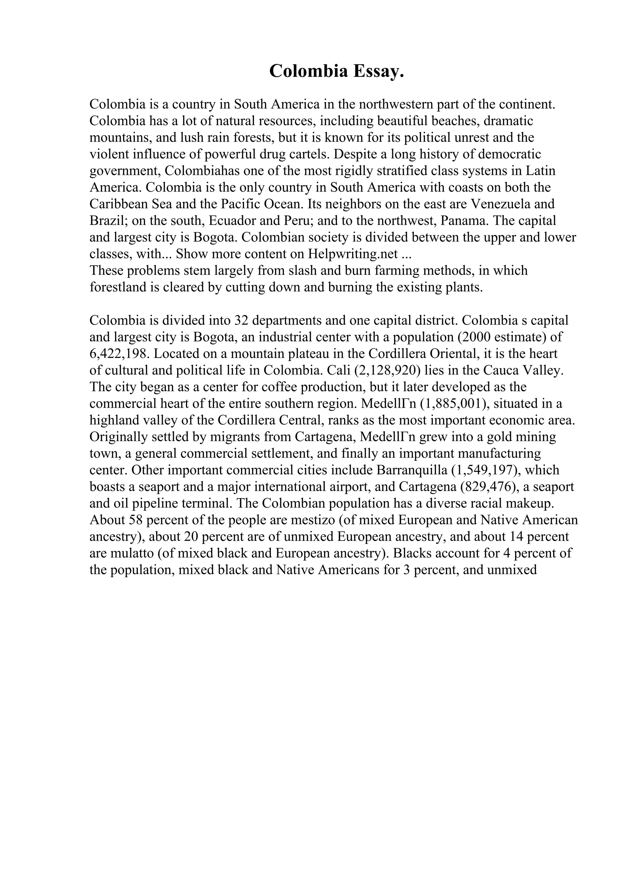 Colombia Essay.
Colombia is a country in South America in the northwestern part of the continent.
Colombia has a lot of natural resources, including beautiful beaches, dramatic
mountains, and lush rain forests, but it is known for its political unrest and the
violent influence of powerful drug cartels. Despite a long history of democratic
government, Colombiahas one of the most rigidly stratified class systems in Latin
America. Colombia is the only country in South America with coasts on both the
Caribbean Sea and the Pacific Ocean. Its neighbors on the east are Venezuela and
Brazil; on the south, Ecuador and Peru; and to the northwest, Panama. The capital
and largest city is Bogota. Colombian society is divided between the upper and lower
classes, with... Show more content on Helpwriting.net ...
These problems stem largely from slash and burn farming methods, in which
forestland is cleared by cutting down and burning the existing plants.
Colombia is divided into 32 departments and one capital district. Colombia s capital
and largest city is Bogota, an industrial center with a population (2000 estimate) of
6,422,198. Located on a mountain plateau in the Cordillera Oriental, it is the heart
of cultural and political life in Colombia. Cali (2,128,920) lies in the Cauca Valley.
The city began as a center for coffee production, but it later developed as the
commercial heart of the entire southern region. MedellГn (1,885,001), situated in a
highland valley of the Cordillera Central, ranks as the most important economic area.
Originally settled by migrants from Cartagena, MedellГn grew into a gold mining
town, a general commercial settlement, and finally an important manufacturing
center. Other important commercial cities include Barranquilla (1,549,197), which
boasts a seaport and a major international airport, and Cartagena (829,476), a seaport
and oil pipeline terminal. The Colombian population has a diverse racial makeup.
About 58 percent of the people are mestizo (of mixed European and Native American
ancestry), about 20 percent are of unmixed European ancestry, and about 14 percent
are mulatto (of mixed black and European ancestry). Blacks account for 4 percent of
the population, mixed black and Native Americans for 3 percent, and unmixed
 