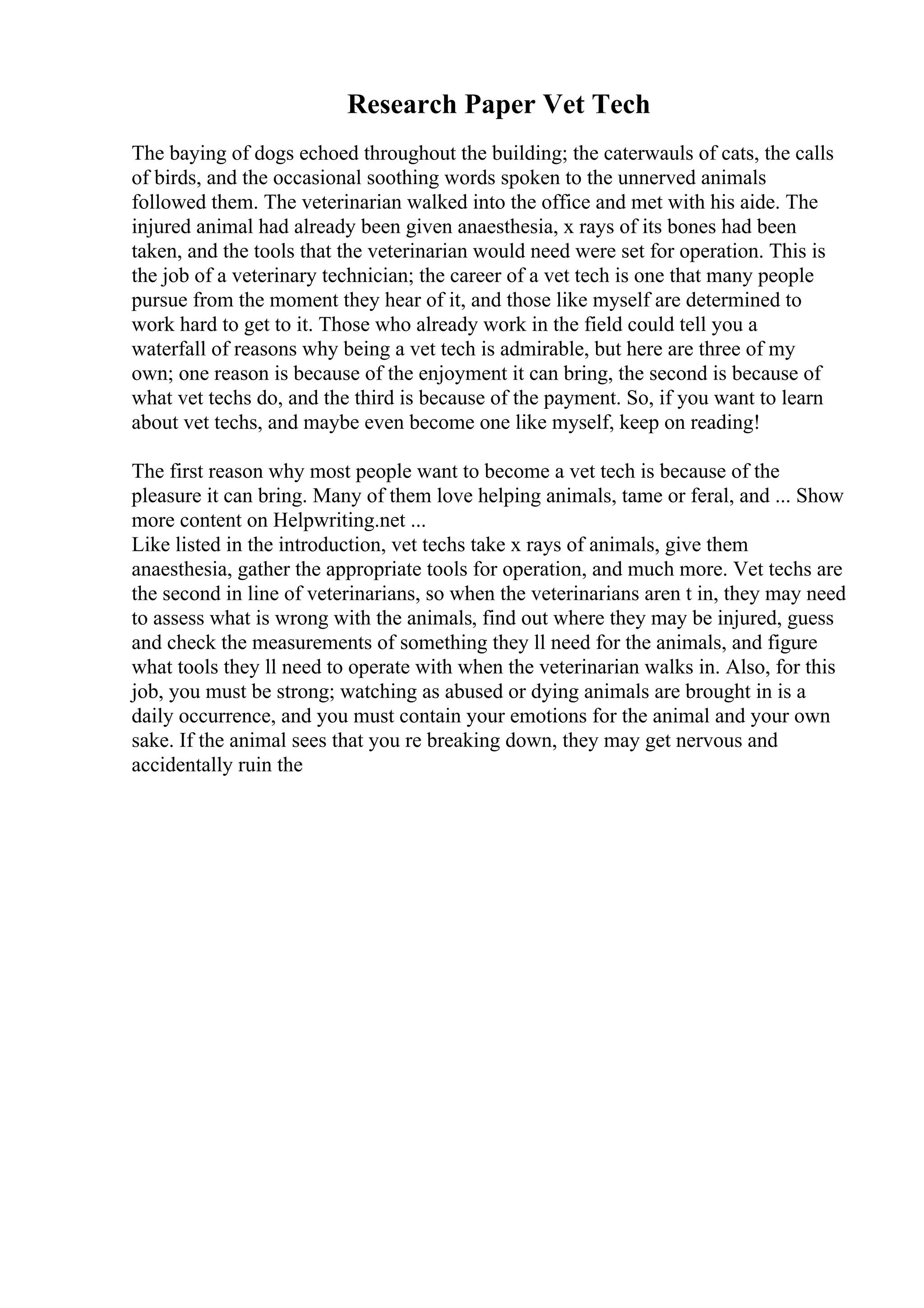 Research Paper Vet Tech
The baying of dogs echoed throughout the building; the caterwauls of cats, the calls
of birds, and the occasional soothing words spoken to the unnerved animals
followed them. The veterinarian walked into the office and met with his aide. The
injured animal had already been given anaesthesia, x rays of its bones had been
taken, and the tools that the veterinarian would need were set for operation. This is
the job of a veterinary technician; the career of a vet tech is one that many people
pursue from the moment they hear of it, and those like myself are determined to
work hard to get to it. Those who already work in the field could tell you a
waterfall of reasons why being a vet tech is admirable, but here are three of my
own; one reason is because of the enjoyment it can bring, the second is because of
what vet techs do, and the third is because of the payment. So, if you want to learn
about vet techs, and maybe even become one like myself, keep on reading!
The first reason why most people want to become a vet tech is because of the
pleasure it can bring. Many of them love helping animals, tame or feral, and ... Show
more content on Helpwriting.net ...
Like listed in the introduction, vet techs take x rays of animals, give them
anaesthesia, gather the appropriate tools for operation, and much more. Vet techs are
the second in line of veterinarians, so when the veterinarians aren t in, they may need
to assess what is wrong with the animals, find out where they may be injured, guess
and check the measurements of something they ll need for the animals, and figure
what tools they ll need to operate with when the veterinarian walks in. Also, for this
job, you must be strong; watching as abused or dying animals are brought in is a
daily occurrence, and you must contain your emotions for the animal and your own
sake. If the animal sees that you re breaking down, they may get nervous and
accidentally ruin the
 
