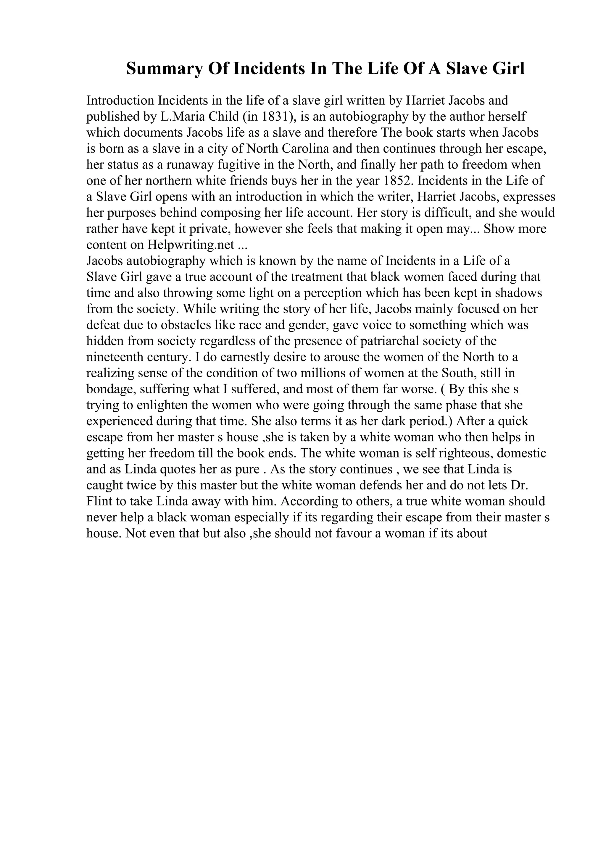 Summary Of Incidents In The Life Of A Slave Girl
Introduction Incidents in the life of a slave girl written by Harriet Jacobs and
published by L.Maria Child (in 1831), is an autobiography by the author herself
which documents Jacobs life as a slave and therefore The book starts when Jacobs
is born as a slave in a city of North Carolina and then continues through her escape,
her status as a runaway fugitive in the North, and finally her path to freedom when
one of her northern white friends buys her in the year 1852. Incidents in the Life of
a Slave Girl opens with an introduction in which the writer, Harriet Jacobs, expresses
her purposes behind composing her life account. Her story is difficult, and she would
rather have kept it private, however she feels that making it open may... Show more
content on Helpwriting.net ...
Jacobs autobiography which is known by the name of Incidents in a Life of a
Slave Girl gave a true account of the treatment that black women faced during that
time and also throwing some light on a perception which has been kept in shadows
from the society. While writing the story of her life, Jacobs mainly focused on her
defeat due to obstacles like race and gender, gave voice to something which was
hidden from society regardless of the presence of patriarchal society of the
nineteenth century. I do earnestly desire to arouse the women of the North to a
realizing sense of the condition of two millions of women at the South, still in
bondage, suffering what I suffered, and most of them far worse. ( By this she s
trying to enlighten the women who were going through the same phase that she
experienced during that time. She also terms it as her dark period.) After a quick
escape from her master s house ,she is taken by a white woman who then helps in
getting her freedom till the book ends. The white woman is self righteous, domestic
and as Linda quotes her as pure . As the story continues , we see that Linda is
caught twice by this master but the white woman defends her and do not lets Dr.
Flint to take Linda away with him. According to others, a true white woman should
never help a black woman especially if its regarding their escape from their master s
house. Not even that but also ,she should not favour a woman if its about
 