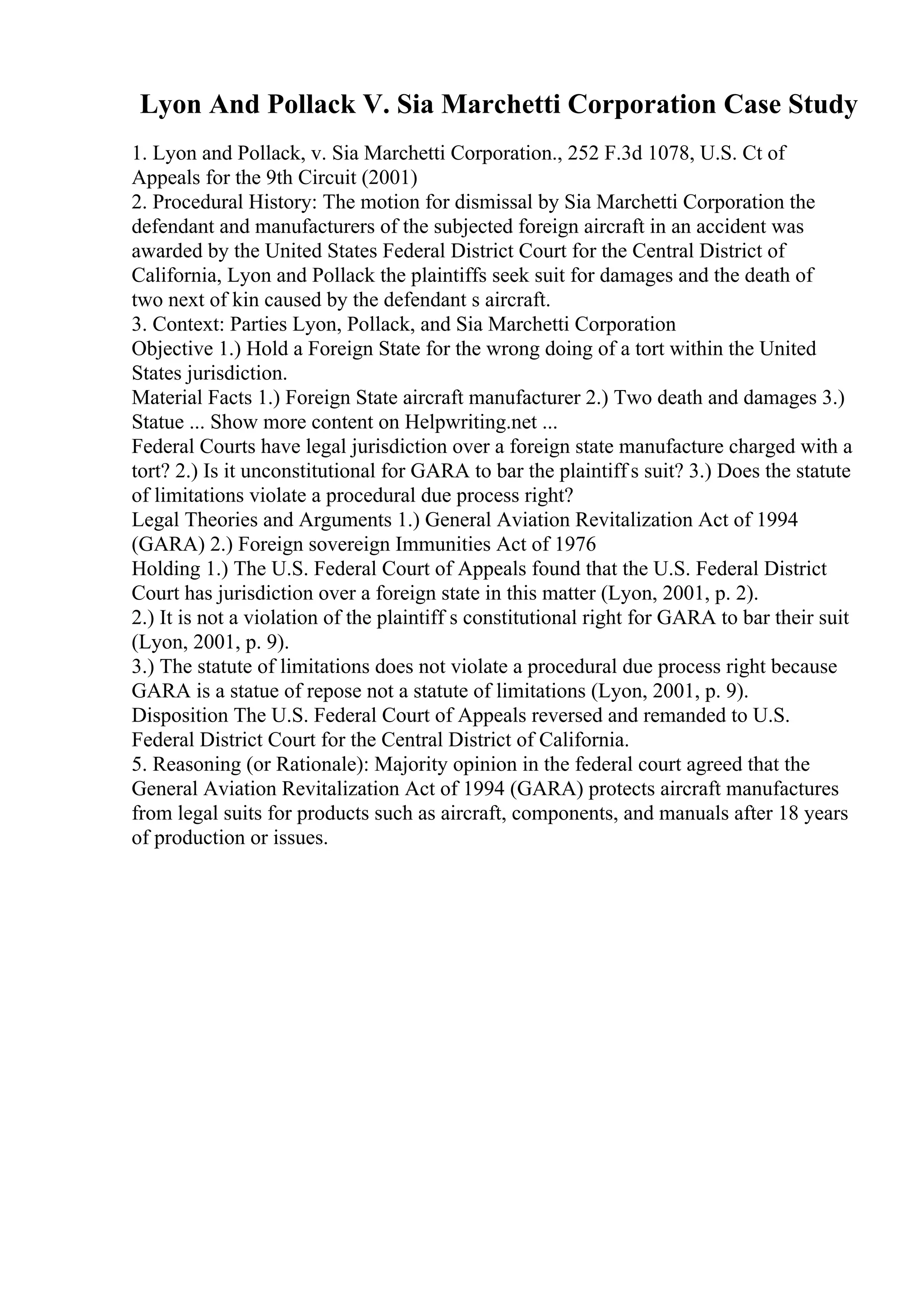 Lyon And Pollack V. Sia Marchetti Corporation Case Study
1. Lyon and Pollack, v. Sia Marchetti Corporation., 252 F.3d 1078, U.S. Ct of
Appeals for the 9th Circuit (2001)
2. Procedural History: The motion for dismissal by Sia Marchetti Corporation the
defendant and manufacturers of the subjected foreign aircraft in an accident was
awarded by the United States Federal District Court for the Central District of
California, Lyon and Pollack the plaintiffs seek suit for damages and the death of
two next of kin caused by the defendant s aircraft.
3. Context: Parties Lyon, Pollack, and Sia Marchetti Corporation
Objective 1.) Hold a Foreign State for the wrong doing of a tort within the United
States jurisdiction.
Material Facts 1.) Foreign State aircraft manufacturer 2.) Two death and damages 3.)
Statue ... Show more content on Helpwriting.net ...
Federal Courts have legal jurisdiction over a foreign state manufacture charged with a
tort? 2.) Is it unconstitutional for GARA to bar the plaintiff s suit? 3.) Does the statute
of limitations violate a procedural due process right?
Legal Theories and Arguments 1.) General Aviation Revitalization Act of 1994
(GARA) 2.) Foreign sovereign Immunities Act of 1976
Holding 1.) The U.S. Federal Court of Appeals found that the U.S. Federal District
Court has jurisdiction over a foreign state in this matter (Lyon, 2001, p. 2).
2.) It is not a violation of the plaintiff s constitutional right for GARA to bar their suit
(Lyon, 2001, p. 9).
3.) The statute of limitations does not violate a procedural due process right because
GARA is a statue of repose not a statute of limitations (Lyon, 2001, p. 9).
Disposition The U.S. Federal Court of Appeals reversed and remanded to U.S.
Federal District Court for the Central District of California.
5. Reasoning (or Rationale): Majority opinion in the federal court agreed that the
General Aviation Revitalization Act of 1994 (GARA) protects aircraft manufactures
from legal suits for products such as aircraft, components, and manuals after 18 years
of production or issues.
 