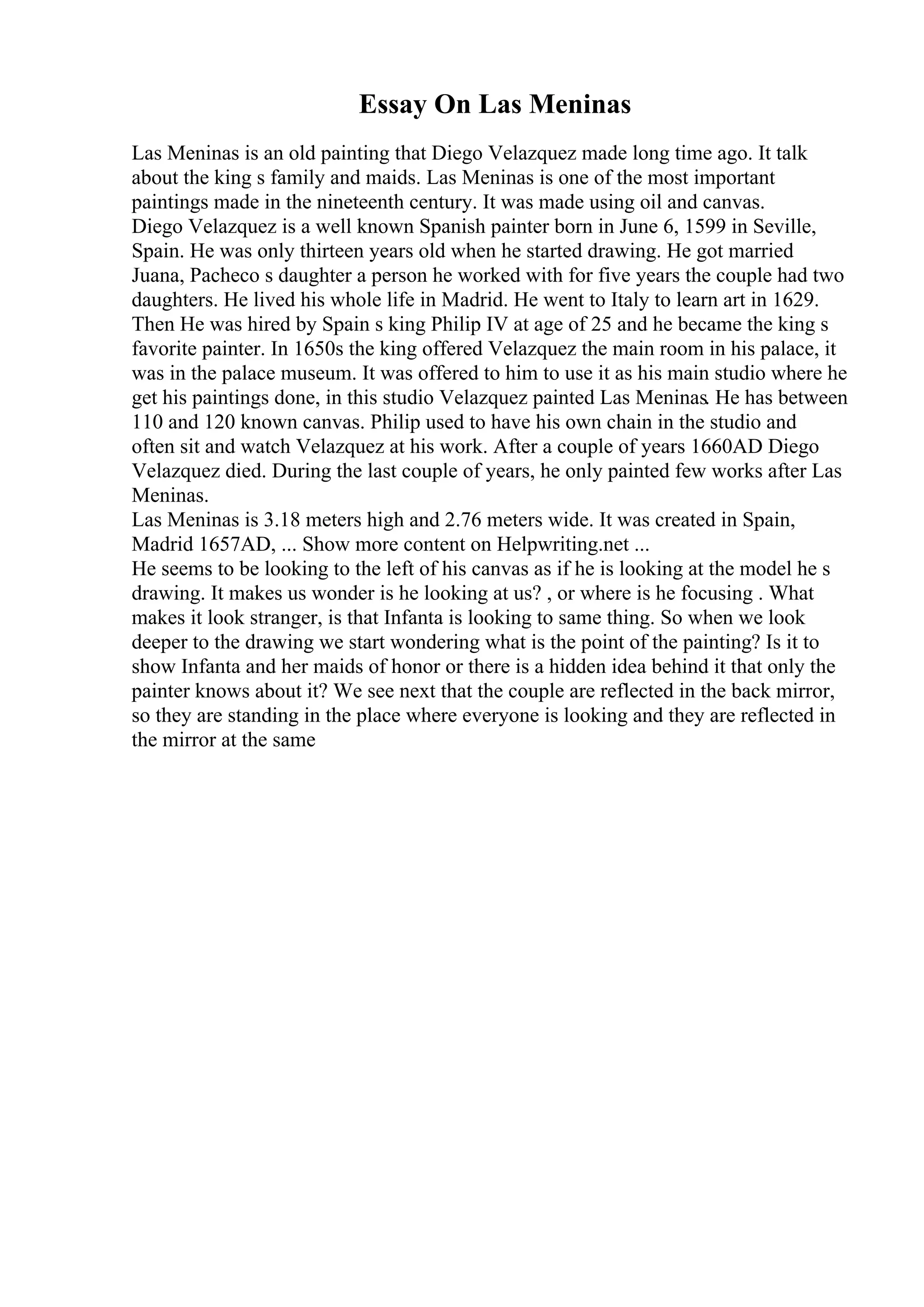Essay On Las Meninas
Las Meninas is an old painting that Diego Velazquez made long time ago. It talk
about the king s family and maids. Las Meninas is one of the most important
paintings made in the nineteenth century. It was made using oil and canvas.
Diego Velazquez is a well known Spanish painter born in June 6, 1599 in Seville,
Spain. He was only thirteen years old when he started drawing. He got married
Juana, Pacheco s daughter a person he worked with for five years the couple had two
daughters. He lived his whole life in Madrid. He went to Italy to learn art in 1629.
Then He was hired by Spain s king Philip IV at age of 25 and he became the king s
favorite painter. In 1650s the king offered Velazquez the main room in his palace, it
was in the palace museum. It was offered to him to use it as his main studio where he
get his paintings done, in this studio Velazquez painted Las Meninas. He has between
110 and 120 known canvas. Philip used to have his own chain in the studio and
often sit and watch Velazquez at his work. After a couple of years 1660AD Diego
Velazquez died. During the last couple of years, he only painted few works after Las
Meninas.
Las Meninas is 3.18 meters high and 2.76 meters wide. It was created in Spain,
Madrid 1657AD, ... Show more content on Helpwriting.net ...
He seems to be looking to the left of his canvas as if he is looking at the model he s
drawing. It makes us wonder is he looking at us? , or where is he focusing . What
makes it look stranger, is that Infanta is looking to same thing. So when we look
deeper to the drawing we start wondering what is the point of the painting? Is it to
show Infanta and her maids of honor or there is a hidden idea behind it that only the
painter knows about it? We see next that the couple are reflected in the back mirror,
so they are standing in the place where everyone is looking and they are reflected in
the mirror at the same
 