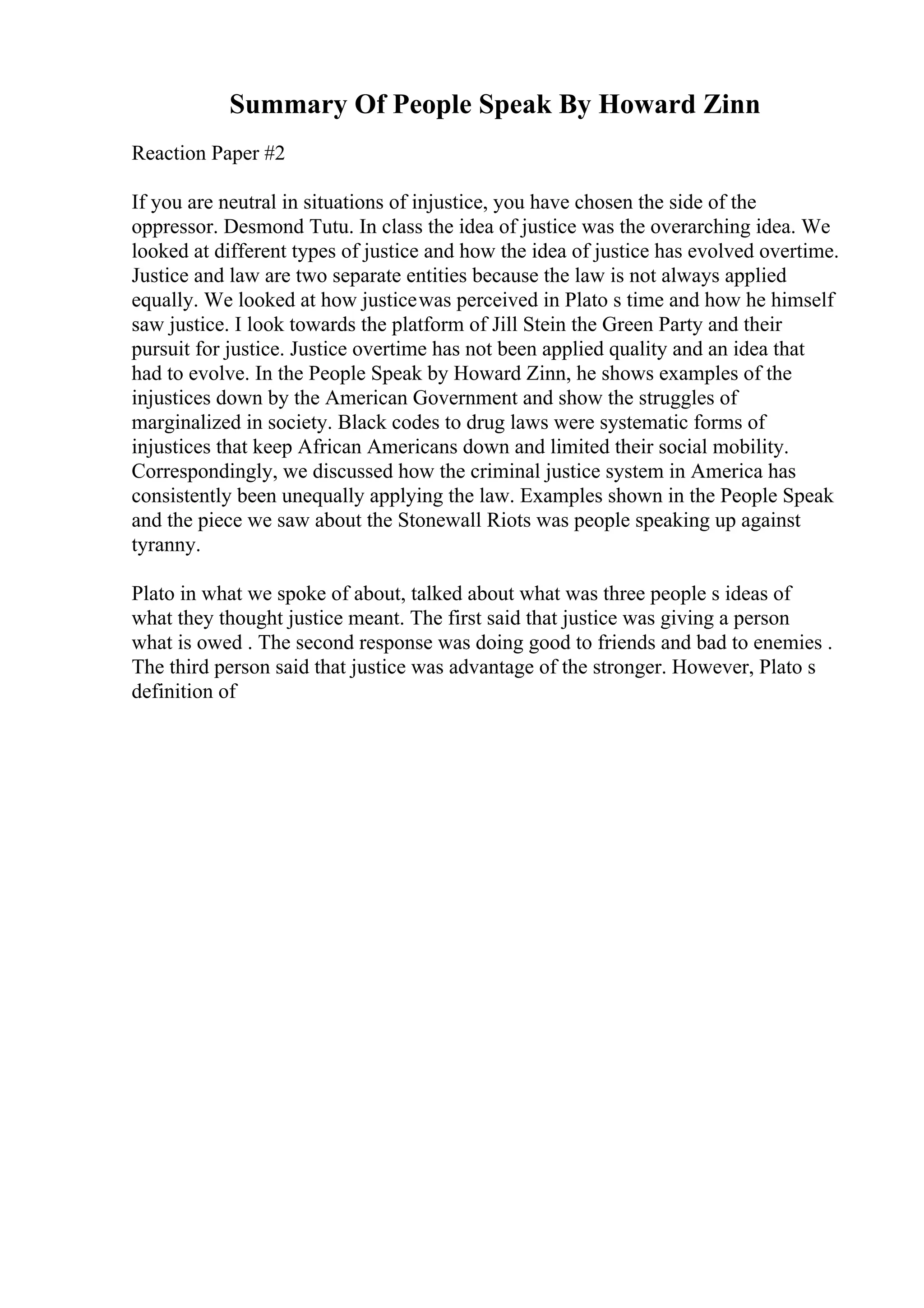 Summary Of People Speak By Howard Zinn
Reaction Paper #2
If you are neutral in situations of injustice, you have chosen the side of the
oppressor. Desmond Tutu. In class the idea of justice was the overarching idea. We
looked at different types of justice and how the idea of justice has evolved overtime.
Justice and law are two separate entities because the law is not always applied
equally. We looked at how justicewas perceived in Plato s time and how he himself
saw justice. I look towards the platform of Jill Stein the Green Party and their
pursuit for justice. Justice overtime has not been applied quality and an idea that
had to evolve. In the People Speak by Howard Zinn, he shows examples of the
injustices down by the American Government and show the struggles of
marginalized in society. Black codes to drug laws were systematic forms of
injustices that keep African Americans down and limited their social mobility.
Correspondingly, we discussed how the criminal justice system in America has
consistently been unequally applying the law. Examples shown in the People Speak
and the piece we saw about the Stonewall Riots was people speaking up against
tyranny.
Plato in what we spoke of about, talked about what was three people s ideas of
what they thought justice meant. The first said that justice was giving a person
what is owed . The second response was doing good to friends and bad to enemies .
The third person said that justice was advantage of the stronger. However, Plato s
definition of
 