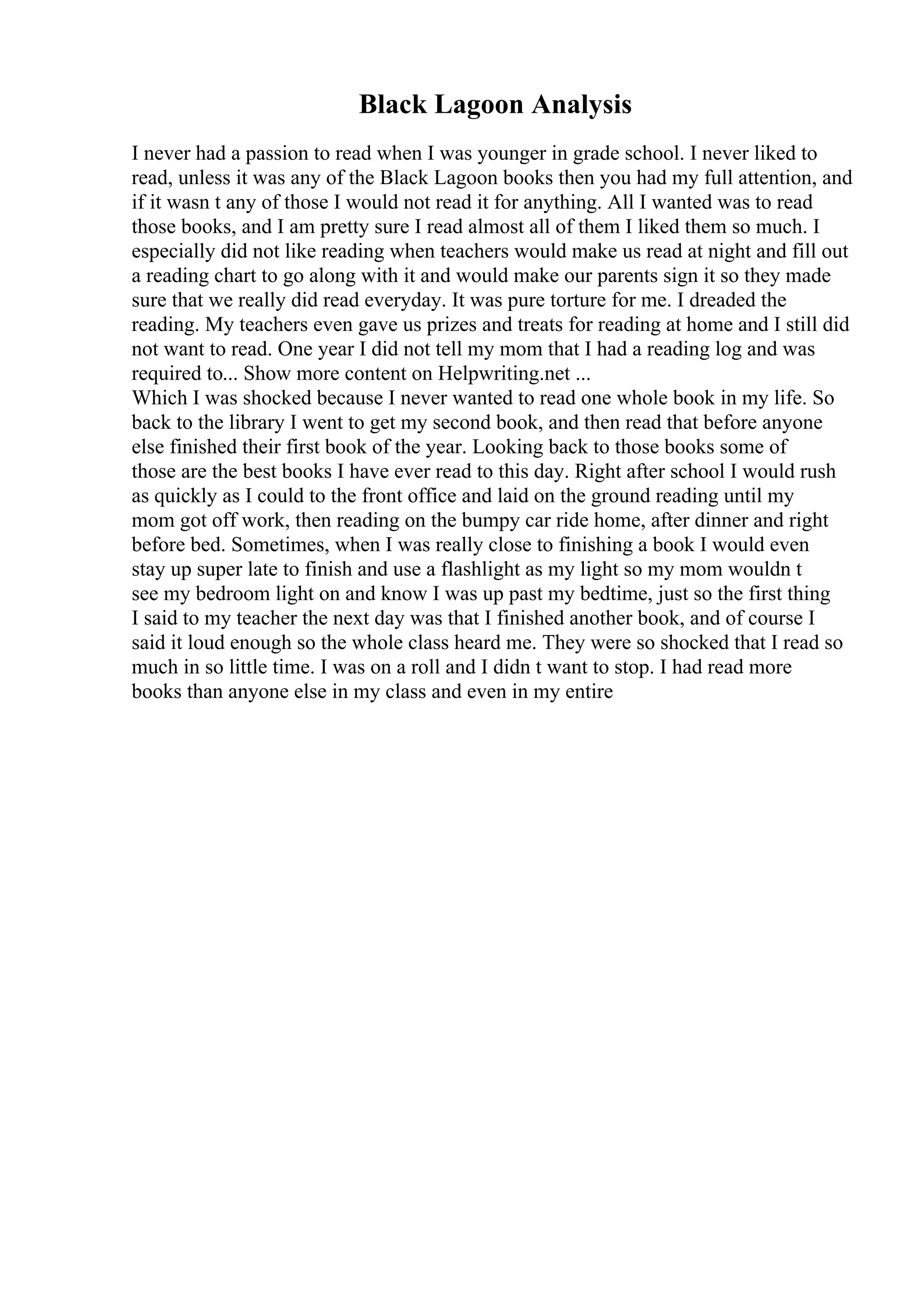 Black Lagoon Analysis
I never had a passion to read when I was younger in grade school. I never liked to
read, unless it was any of the Black Lagoon books then you had my full attention, and
if it wasn t any of those I would not read it for anything. All I wanted was to read
those books, and I am pretty sure I read almost all of them I liked them so much. I
especially did not like reading when teachers would make us read at night and fill out
a reading chart to go along with it and would make our parents sign it so they made
sure that we really did read everyday. It was pure torture for me. I dreaded the
reading. My teachers even gave us prizes and treats for reading at home and I still did
not want to read. One year I did not tell my mom that I had a reading log and was
required to... Show more content on Helpwriting.net ...
Which I was shocked because I never wanted to read one whole book in my life. So
back to the library I went to get my second book, and then read that before anyone
else finished their first book of the year. Looking back to those books some of
those are the best books I have ever read to this day. Right after school I would rush
as quickly as I could to the front office and laid on the ground reading until my
mom got off work, then reading on the bumpy car ride home, after dinner and right
before bed. Sometimes, when I was really close to finishing a book I would even
stay up super late to finish and use a flashlight as my light so my mom wouldn t
see my bedroom light on and know I was up past my bedtime, just so the first thing
I said to my teacher the next day was that I finished another book, and of course I
said it loud enough so the whole class heard me. They were so shocked that I read so
much in so little time. I was on a roll and I didn t want to stop. I had read more
books than anyone else in my class and even in my entire
 