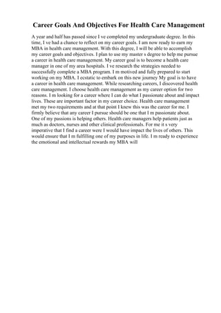 Career Goals And Objectives For Health Care Management
A year and half has passed since I ve completed my undergraduate degree. In this
time, I ve had a chance to reflect on my career goals. I am now ready to earn my
MBA in health care management. With this degree, I will be able to accomplish
my career goals and objectives. I plan to use my master s degree to help me pursue
a career in health care management. My career goal is to become a health care
manager in one of my area hospitals. I ve research the strategies needed to
successfully complete a MBA program. I m motived and fully prepared to start
working on my MBA. I ecstatic to embark on this new journey My goal is to have
a career in health care management. While researching careers, I discovered health
care management. I choose health care management as my career option for two
reasons. I m looking for a career where I can do what I passionate about and impact
lives. These are important factor in my career choice. Health care management
met my two requirements and at that point I knew this was the career for me. I
firmly believe that any career I pursue should be one that I m passionate about.
One of my passions is helping others. Health care managers help patients just as
much as doctors, nurses and other clinical professionals. For me it s very
imperative that I find a career were I would have impact the lives of others. This
would ensure that I m fulfilling one of my purposes in life. I m ready to experience
the emotional and intellectual rewards my MBA will
 