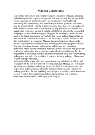 Makeup Controversy
Makeup has altered faces and sculptured society s standards of beauty, changing
and evolving since its origin in ancient time. For years society, has set impossible
beauty standards for women. Recently, we have had a hypocritical trend
concerning Makeup shaming. Makeup shaming is when a girl wears makeup to
hide the so called truth , like the imperfections and flaws that everyone deals with
daily. There have been years of controversy on why girls wear makeup and in a
recent video of a beauty guru on YouTube called Nikkie tutorials she commented
that people are Makeup shaming or trolling girls for wearing too much makeup.
Most of the beauty community on YouTube don t wear makeup because they are
insecure or not confident but to them it s an art, a way to express themselves and
they just absolutely love makeup. Makeup shamers shoot down others maybe
because they are insecure of themselves and they go find other people to criticize.
One side of the issue includes girls who see makeup as a way to express
themselves. When putting on makeup there isn t just one reason on why girls wear
it. Wearing makeup is a way to make themselves look prettier because they feel
insecure but in all honesty statistics have shown that even when you re not wearing
makeup you start to feel the confident if you were wearing makeup.... Show more
content on Helpwriting.net ...
Makeup should be a way girls can express themselves and should be able to feel
confident with the way they are with or without makeup. Makeup isn t just meant
for hiding imperfections or changing the way we look. It is an art form that can
empower us and transform us into pretty much anything we want. I agree with
makeup guru Nikki for makeup being a way for girls to be able express themselves
because it makes them feel more confident, it gives them a way to express
themselves, creative outlet, and it s just a fun thing to
 