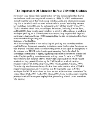 The Importance Of Education In Post-University Students
proficiency issue because these communities vary and each discipline has its own
standards and traditions (Angelova Riazansteva, 1998). As NNES students come
from all over the world, their relationship with texts, data, and information sources
vary due to each individual student s influence circle, type of media they have (or
have not) been exposed to, and the cultureand history of their country (Fox, 1994).
Typical solutions to this issue, according to Badenhorst, Moloney, Rosales, Dyer,
and Ru (2015), have been to require students to enroll in add on classes in academic
writing or speaking, or to direct them to workshops to help improve their linguistic
proficiency. Avery and Bryan (2001) suggested that the add on instruction for
... Show
more content on Helpwriting.net ...
Statement of the Problem
As an increasing number of non native English speaking post secondary students
enroll in United States post secondary institutions, research shows that faculty are not
well prepared to address their academic writing errors. Based upon the background of
the problem, non TESOL trained native post secondary faculty lack both the
knowledge and the sense of agency regarding assessment and treatment of their non
native English speaking students academic writing errors. As such, non TESOL
trained faculty may not even address errors when assessing typical NNES student
academic writing, potentially stunting the NNES students academic writing
progression (Haswell, 1998; Janopoulos, 1992; Jenkins, Jordan, Weiland, 1993).
These faculty members may also overlook or have an inconsistent view of NNES
plagiarism consequences, or even viewed as a developmental stage in NNES
writing or that NNES writers have not been normed to the academic standards of the
United States (Park, 2003; Keck, 2006; Ellery, 2008). Some faculty disagree over the
penalty that should be assigned to plagiarism, particularly when it comes to students
who have not
 