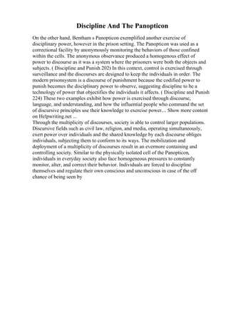 Discipline And The Panopticon
On the other hand, Bentham s Panopticon exemplified another exercise of
disciplinary power, however in the prison setting. The Panopticon was used as a
correctional facility by anonymously monitoring the behaviors of those confined
within the cells. The anonymous observance produced a homogenous effect of
power to discourse as it was a system where the prisoners were both the objects and
subjects. ( Discipline and Punish 202) In this context, control is exercised through
surveillance and the discourses are designed to keep the individuals in order. The
modern prisonsystem is a discourse of punishment because the codified power to
punish becomes the disciplinary power to observe, suggesting discipline to be a
technology of power that objectifies the individuals it affects. ( Discipline and Punish
224) These two examples exhibit how power is exercised through discourse,
language, and understanding, and how the influential people who command the set
of discursive principles use their knowledge to exercise power.... Show more content
on Helpwriting.net ...
Through the multiplicity of discourses, society is able to control larger populations.
Discursive fields such as civil law, religion, and media, operating simultaneously,
exert power over individuals and the shared knowledge by each discourse obliges
individuals, subjecting them to conform to its ways. The mobilization and
deployment of a multiplicity of discourses result in an evermore containing and
controlling society. Similar to the physically isolated cell of the Panopticon,
individuals in everyday society also face homogeneous pressures to constantly
monitor, alter, and correct their behavior. Individuals are forced to discipline
themselves and regulate their own conscious and unconscious in case of the off
chance of being seen by
 