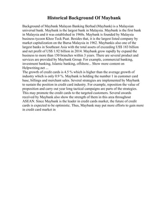 Historical Background Of Maybank
Background of Maybank Malayan Banking Berhad (Maybank) is a Malaysian
universal bank. Maybank is the largest bank in Malaysia. Maybank is the first bank
in Malaysia and it was established in 1960s. Maybank is founded by Malaysia
business tycoon Khoo Teck Puat. Besides that, it is the largest listed company by
market capitalization on the Bursa Malaysia in 1962. Maybankis also one of the
largest banks in Southeast Asia with the total assets of exceeding US$ 183 billion
and net profit of US$ 1.92 billion in 2014. Maybank grow rapidly by expand the
business to more than 150 branches within 3 years. There are several product and
services are provided by Maybank Group. For example, commercial banking,
investment banking, Islamic banking, offshore... Show more content on
Helpwriting.net ...
The growth of credit cards is 4.5 % which is higher than the average growth of
industry which is only 0.9 %. Maybank is holding the number 1 in customer card
base, billings and merchant sales. Several strategies are implemented by Maybank
to sustain the position in credit card industry. For example, reposition the value of
proposition and carry out year long tactical campaigns are parts of the strategies.
This may promote the credit cards to the targeted customers. Several awards
received by Maybank also show the strength of them in this area throughout
ASEAN. Since Maybank is the leader in credit cards market, the future of credit
cards is expected to be optimistic. Thus, Maybank may put more efforts to gain more
in credit card market in
 