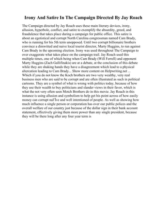 Irony And Satire In The Campaign Directed By Jay Roach
The Campaign directed by Jay Roach uses these main literary devices, irony,
allusion, hyperbole, conflict, and satire to exemplify the absurdity, greed, and
fraudulence that takes place during a campaign for public office. This satire is
about an egotistical and corrupt North Carolina congressman named Cam Brady,
who is running for his 5th term unopposed. Until two corrupt billionaire brothers
convince a dimwitted and naive local tourist director, Marty Huggins, to run against
Cam Brady in the upcoming election. Irony was used throughout The Campaign to
over exaggerate what takes place on the campaign trail. Jay Roach used this
multiple times, one of which being when Cam Brady (Will Ferrell) and opponent
Marty Huggins (Zach Gallifinakis) are at a debate, at the conclusion of this debate
while they are shaking hands they have a disagreement which lead to a physical
altercation leading to Cam Brady... Show more content on Helpwriting.net ...
Which if you do not know the Koch brothers are two very wealthy, very real
business men who are said to be corrupt and are often illustrated as such in political
cartoons. They are a symbol of what is wrong with politics today, because of how
they use their wealth to buy politicians and slander views in their favor, which is
what the not very often seen Motch Brothers do in this movie. Jay Roach in this
instance is using allusion and symbolism to help get his point across of how easily
money can corrupt naГЇve and well intentioned of people. As well as showing how
much influence a single person or corporation has over our public polices and the
overall welfare of our country just because of the dollar sign in their bank account
statement, effectively giving them more power than any single president, because
they will be there long after any four year term is
 