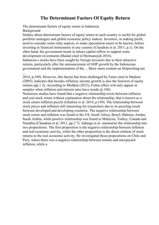 The Determinant Factors Of Equity Return
The determinant factors of equity return in Indonesia
Background
Studies about determinant factors of equity return in each country is useful for global
portfolio managers and global economic policy makers. Investors, in making profit,
need to consider some risky aspects, to make speculation easier to be known, before
investing in financial instruments in any country (Chandran et al. 2011, p.1). On the
other hand, the government needs to attract capital inflow to support some
development investments (Hadad cited in Hermansyah 2016).
Indonesia s stocks have been sought by foreign investors due to their attractive
returns, particularly after the announcement of GDP growth by the Indonesian
government and the implementation of the ... Show more content on Helpwriting.net
...
2014, p.149). However, this theory has been challenged by Fama cited in Madsen
(2005), indicates that besides inflation, income growth is also the function of equity
returns (pp.1 2). According to Mishkin (2012), Fisher effect will only appear in
samples when inflation and interest rates have trends (p.196).
Numerous studies have found that a negative relationship exists between inflation
and real stock return without explanation about the relationship, that is known as a
stock return inflation puzzle (Ghafoor et al. 2014, p.149). The relationship between
stock prices and inflation still interesting for researchers due to its puzzling result
between developed and developing countries. The negative relationship between
stock return and inflation was found in the US, South Africa, Brazil, Bahrain, Jordan,
Saudi Arabia, while positive relationship was found in Malaysia, Turkey, Canada and
Namibia (Chandran et al. 2011, pp.2 7). Adrangi et al. summarise the relationship into
two propositions. The first proposition is the negative relationship between inflation
and real economic activity, while the other proposition is the direct relation of stock
returns to the real economic activity. He investigated those propositions on Chile and
Peru, where there was a negative relationship between returns and unexpected
inflation, while a
 