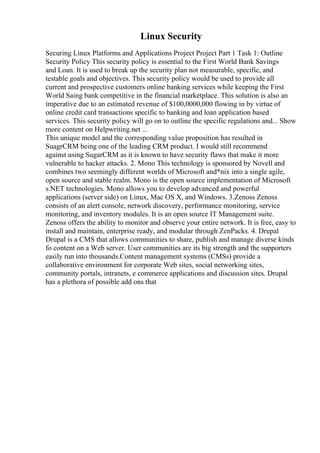Linux Security
Securing Linux Platforms and Applications Project Project Part 1 Task 1: Outline
Security Policy This security policy is essential to the First World Bank Savings
and Loan. It is used to break up the security plan not measurable, specific, and
testable goals and objectives. This security policy would be used to provide all
current and prospective customers online banking services while keeping the First
World Saing bank competitive in the financial marketplace. This solution is also an
imperative due to an estimated revenue of $100,0000,000 flowing in by virtue of
online credit card transactions specific to banking and loan application based
services. This security policy will go on to outline the specific regulations and... Show
more content on Helpwriting.net ...
This unique model and the corresponding value proposition has resulted in
SuagrCRM being one of the leading CRM product. I would still recommend
against using SugarCRM as it is known to have security flaws that make it more
vulnerable to hacker attacks. 2. Mono This technology is sponsored by Novell and
combines two seemingly different worlds of Microsoft and*nix into a single agile,
open source and stable realm. Mono is the open source implementation of Microsoft
s.NET technologies. Mono allows you to develop advanced and powerful
applications (server side) on Linux, Mac OS X, and Windows. 3.Zenoss Zenoss
consists of an alert console, network discovery, performance monitoring, service
monitoring, and inventory modules. It is an open source IT Management suite.
Zenoss offers the ability to monitor and observe your entire network. It is free, easy to
install and maintain, enterprise ready, and modular through ZenPacks. 4. Drupal
Drupal is a CMS that allows communities to share, publish and manage diverse kinds
fo content on a Web server. User communities are its big strength and the supporters
easily run into thousands.Content management systems (CMSs) provide a
collaborative environment for corporate Web sites, social networking sites,
community portals, intranets, e commerce applications and discussion sites. Drupal
has a plethora of possible add ons that
 