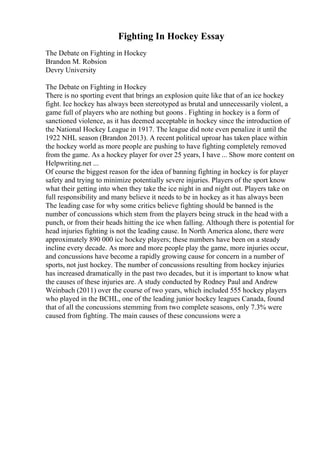Fighting In Hockey Essay
The Debate on Fighting in Hockey
Brandon M. Robsion
Devry University
The Debate on Fighting in Hockey
There is no sporting event that brings an explosion quite like that of an ice hockey
fight. Ice hockey has always been stereotyped as brutal and unnecessarily violent, a
game full of players who are nothing but goons . Fighting in hockey is a form of
sanctioned violence, as it has deemed acceptable in hockey since the introduction of
the National Hockey League in 1917. The league did note even penalize it until the
1922 NHL season (Brandon 2013). A recent political uproar has taken place within
the hockey world as more people are pushing to have fighting completely removed
from the game. As a hockey player for over 25 years, I have ... Show more content on
Helpwriting.net ...
Of course the biggest reason for the idea of banning fighting in hockey is for player
safety and trying to minimize potentially severe injuries. Players of the sport know
what their getting into when they take the ice night in and night out. Players take on
full responsibility and many believe it needs to be in hockey as it has always been
The leading case for why some critics believe fighting should be banned is the
number of concussions which stem from the players being struck in the head with a
punch, or from their heads hitting the ice when falling. Although there is potential for
head injuries fighting is not the leading cause. In North America alone, there were
approximately 890 000 ice hockey players; these numbers have been on a steady
incline every decade. As more and more people play the game, more injuries occur,
and concussions have become a rapidly growing cause for concern in a number of
sports, not just hockey. The number of concussions resulting from hockey injuries
has increased dramatically in the past two decades, but it is important to know what
the causes of these injuries are. A study conducted by Rodney Paul and Andrew
Weinbach (2011) over the course of two years, which included 555 hockey players
who played in the BCHL, one of the leading junior hockey leagues Canada, found
that of all the concussions stemming from two complete seasons, only 7.3% were
caused from fighting. The main causes of these concussions were a
 