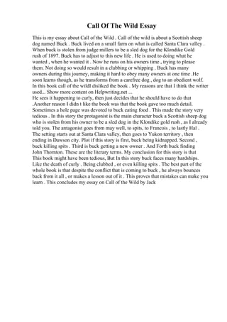 Call Of The Wild Essay
This is my essay about Call of the Wild . Call of the wild is about a Scottish sheep
dog named Buck . Buck lived on a small farm on what is called Santa Clara valley .
When buck is stolen from judge millers to be a sled dog for the Klondike Gold
rush of 1897. Buck has to adjust to this new life . He is used to doing what he
wanted , when he wanted it . Now he runs on his owners time , trying to please
them. Not doing so would result in a clubbing or whipping . Buck has many
owners during this journey, making it hard to obey many owners at one time .He
soon learns though, as he transforms from a carefree dog , dog to an obedient wolf.
In this book call of the wildI disliked the book . My reasons are that I think the writer
used... Show more content on Helpwriting.net ...
He sees it happening to curly, then just decides that he should have to do that
.Another reason I didn t like the book was that the book gave too much detail.
Sometimes a hole page was devoted to buck eating food . This made the story very
tedious . In this story the protagonist is the main character buck a Scottish sheep dog
who is stolen from his owner to be a sled dog in the Klondike gold rush , as I already
told you. The antagonist goes from may well, to spits, to Francois , to lastly Hal .
The setting starts out at Santa Clara valley, then goes to Yukon territory , then
ending in Dawson city. Plot if this story is first, buck being kidnapped. Second ,
buck killing spits . Third is buck getting a new owner . And Forth buck finding
John Thornton. These are the literary terms. My conclusion for this story is that
This book might have been tedious, But In this story buck faces many hardships.
Like the death of curly . Being clubbed , or even killing spits . The best part of the
whole book is that despite the conflict that is coming to buck , he always bounces
back from it all , or makes a lesson out of it . This proves that mistakes can make you
learn . This concludes my essay on Call of the Wild by Jack
 