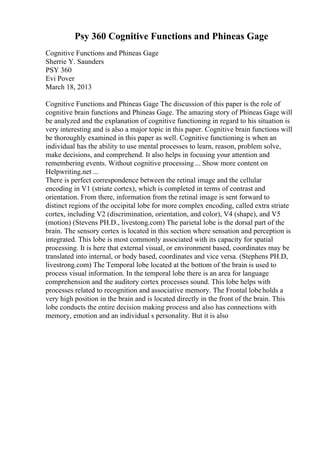 Psy 360 Cognitive Functions and Phineas Gage
Cognitive Functions and Phineas Gage
Sherrie Y. Saunders
PSY 360
Evi Pover
March 18, 2013
Cognitive Functions and Phineas Gage The discussion of this paper is the role of
cognitive brain functions and Phineas Gage. The amazing story of Phineas Gage will
be analyzed and the explanation of cognitive functioning in regard to his situation is
very interesting and is also a major topic in this paper. Cognitive brain functions will
be thoroughly examined in this paper as well. Cognitive functioning is when an
individual has the ability to use mental processes to learn, reason, problem solve,
make decisions, and comprehend. It also helps in focusing your attention and
remembering events. Without cognitive processing ... Show more content on
Helpwriting.net ...
There is perfect correspondence between the retinal image and the cellular
encoding in V1 (striate cortex), which is completed in terms of contrast and
orientation. From there, information from the retinal image is sent forward to
distinct regions of the occipital lobe for more complex encoding, called extra striate
cortex, including V2 (discrimination, orientation, and color), V4 (shape), and V5
(motion) (Stevens PH.D., livestong.com) The parietal lobe is the dorsal part of the
brain. The sensory cortex is located in this section where sensation and perception is
integrated. This lobe is most commonly associated with its capacity for spatial
processing. It is here that external visual, or environment based, coordinates may be
translated into internal, or body based, coordinates and vice versa. (Stephens PH.D,
livestrong.com) The Temporal lobe located at the bottom of the brain is used to
process visual information. In the temporal lobe there is an area for language
comprehension and the auditory cortex processes sound. This lobe helps with
processes related to recognition and associative memory. The Frontal lobeholds a
very high position in the brain and is located directly in the front of the brain. This
lobe conducts the entire decision making process and also has connections with
memory, emotion and an individual s personality. But it is also
 