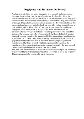 Negligence And Its Impact On Society
Negligence is a tort that is a major focus point in how people and organizations
interact with each other. How the tort of negligence developed is critical for
understanding who is held accountable when a civil wrong has occurred. Negligence
focuses on three basic elements: a duty of care, a breach of said duty, and causation
of damage. The goal of this assessment is to examine the development of these three
elements of negligencetort lawin England, and hopefully explain its significance in
how it affects society. First, a duty of care must be established for a legitimate
negligence claim. The concept of a duty of care is that it demonstrates the
defendant (the one wrongdoer) had some sort of responsibility to take care of the
claimant (the wronged party who is bringing forth the claim). In English law, the
landmark case that conceived the idea of establishing a duty of care was Donoghue
v Stevenson (1932 UKHL 100), a case involving a woman who drank a bottle of
ginger beer and found a dead snail in the bottle, thus bringing suit against the
manufacturer. The House of Lords ruled in the claimant s favor, stating the
manufacturer does owe a duty of care to the consumer. Arguably the most integral
part of the ruling in Donoghue is where Lord Atkin states:
You must take reasonable care to avoid acts or omissions which you can reasonably
foresee would be likely to injure your neighbor. Who, then, in law is my neighbor?
The answer seems to be persons who are so closely and
 