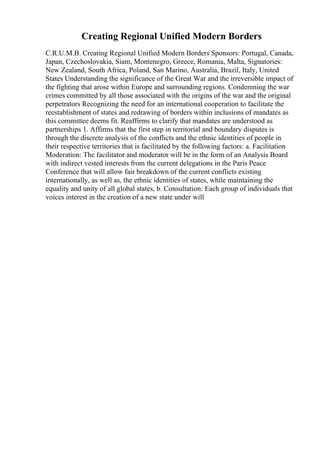 Creating Regional Unified Modern Borders
C.R.U.M.B. Creating Regional Unified Modern Borders Sponsors: Portugal, Canada,
Japan, Czechoslovakia, Siam, Montenegro, Greece, Romania, Malta, Signatories:
New Zealand, South Africa, Poland, San Marino, Australia, Brazil, Italy, United
States Understanding the significance of the Great War and the irreversible impact of
the fighting that arose within Europe and surrounding regions. Condemning the war
crimes committed by all those associated with the origins of the war and the original
perpetrators Recognizing the need for an international cooperation to facilitate the
reestablishment of states and redrawing of borders within inclusions of mandates as
this committee deems fit. Reaffirms to clarify that mandates are understood as
partnerships 1. Affirms that the first step in territorial and boundary disputes is
through the discrete analysis of the conflicts and the ethnic identities of people in
their respective territories that is facilitated by the following factors: a. Facilitation
Moderation: The facilitator and moderator will be in the form of an Analysis Board
with indirect vested interests from the current delegations in the Paris Peace
Conference that will allow fair breakdown of the current conflicts existing
internationally, as well as, the ethnic identities of states, while maintaining the
equality and unity of all global states, b. Consultation: Each group of individuals that
voices interest in the creation of a new state under will
 