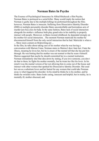 Norman Bates In Psycho
The Essence of Psychological Innocence In Alfred Hitchcock s film Psycho,
Norman Bates is portrayed as a serial killer. Many would imply the notion that
Norman is guilty due to the multiple killings he performed throughout the film;
however, Norman Bates is innocent. Suffering from Dissociative Identity Disorder
(DID) or multiple personality disorder Bates uncontrollable and horrendous acts of
murder [are his] cries for help. In the same fashion, Bates lack of social interaction
alongside his mother s influence both play grand roles in his inability to properly
interact with people. Moreover, in Bates twisted childhood, he depended strongly on
his mother for social interaction. . The moment Norman matricide his mother he
disconnected himself from the only social interaction that he had. Matricide is when a
... Show more content on Helpwriting.net ...
In the film, he talks about taking care of his mother when he was having a
conversation with Marion Crane, Norman states to Marion I don t hate her; I hate the
illness, meaning he loves her, but he is aware of the mental toll that she has put him
through. He was hinting that his mother was not normal or that he wasn t himself.
Marion suggested that maybe he should committed her to a mental institution.
Norman immediately shut that idea down by stating, If you love someone, you don t
do that to them, he fights his mother mentally, but he treats her like his lover. In his
mind it was the mental version of her not allowing him to come out of the house and
interact with other women that sparked his Dissociative Identity Disorder. She used
her son as a substitute lover and her hatred for any women that could take Norman
away is what triggered his disorder. In his mind he thinks he is his mother, and he
thinks he switches roles. Bates looks caring, innocent and helpful, but in reality, he is
mentally ill, mother obsessed, and
 