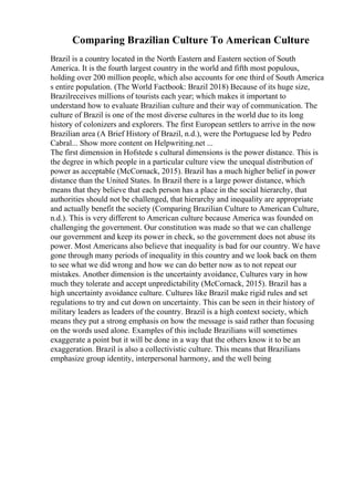 Comparing Brazilian Culture To American Culture
Brazil is a country located in the North Eastern and Eastern section of South
America. It is the fourth largest country in the world and fifth most populous,
holding over 200 million people, which also accounts for one third of South America
s entire population. (The World Factbook: Brazil 2018) Because of its huge size,
Brazilreceives millions of tourists each year; which makes it important to
understand how to evaluate Brazilian culture and their way of communication. The
culture of Brazil is one of the most diverse cultures in the world due to its long
history of colonizers and explorers. The first European settlers to arrive in the now
Brazilian area (A Brief History of Brazil, n.d.), were the Portuguese led by Pedro
Cabral... Show more content on Helpwriting.net ...
The first dimension in Hofstede s cultural dimensions is the power distance. This is
the degree in which people in a particular culture view the unequal distribution of
power as acceptable (McCornack, 2015). Brazil has a much higher belief in power
distance than the United States. In Brazil there is a large power distance, which
means that they believe that each person has a place in the social hierarchy, that
authorities should not be challenged, that hierarchy and inequality are appropriate
and actually benefit the society (Comparing Brazilian Culture to American Culture,
n.d.). This is very different to American culture because America was founded on
challenging the government. Our constitution was made so that we can challenge
our government and keep its power in check, so the government does not abuse its
power. Most Americans also believe that inequality is bad for our country. We have
gone through many periods of inequality in this country and we look back on them
to see what we did wrong and how we can do better now as to not repeat our
mistakes. Another dimension is the uncertainty avoidance, Cultures vary in how
much they tolerate and accept unpredictability (McCornack, 2015). Brazil has a
high uncertainty avoidance culture. Cultures like Brazil make rigid rules and set
regulations to try and cut down on uncertainty. This can be seen in their history of
military leaders as leaders of the country. Brazil is a high context society, which
means they put a strong emphasis on how the message is said rather than focusing
on the words used alone. Examples of this include Brazilians will sometimes
exaggerate a point but it will be done in a way that the others know it to be an
exaggeration. Brazil is also a collectivistic culture. This means that Brazilians
emphasize group identity, interpersonal harmony, and the well being
 