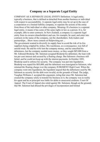 Company as a Separate Legal Entity
COMPANY AS A SEPARATE LEGAL ENTITY Definition: A legal entity,
typically a business, that is defined as detached from another business or individual
with respect to accountability. A separate legal entity may be set up in the case of
a corporation or a limited liability company, to separate the actions of the entity
from those of the individual or other company. Meaning: If a business is a separate
legal entity, it means it has some of the same rights in law as a person. It is, for
example, able to enter contracts. In New Zealand, a company is a separate legal
entity from its owners (shareholders) and can, for example, be sued, and enter into
contracts in the name of the company, not the shareholders. Sole traders and
partnerships... Show more content on Helpwriting.net ...
The government wanted to diversify its supply base to avoid the risk of its few
suppliers being crippled by strikes. His warehouse, as a consequence, was full of
unsold stock. He and his wife lent the company money, and he cancelled his
debentures, but the company needed more money, so they sought ВЈ5,000 from a
Mr. Edmund Broderip. Mr. Salomon assigned Broderip his debenture, the loan with
ten per cent interest and secured by a floating charge. But Salomon s business still
failed, and he could not keep up with the interest payments. In October 1893,
Broderip sued to enforce his security. The company was put into liquidation.
Broderip was repaid his ВЈ5,000, and the debenture was reassigned to Salomon, who
retained the floating charge over the company JUDGMENT High Court: When the
company went into liquidation, the liquidator argued that the debentures used by Mr.
Salomon as security for the debt were invalid, on the grounds of fraud. The judge,
Vaughan Williams J. accepted this argument, ruling that since Mr. Salomon had
created the company solely to transfer his business to it, the company was in reality
his agent and he as principal was liable for debts to unsecured creditors. Court Of
Appeal: The Court of Appeal also ruled against Mr. Salomon, though on the grounds
that Mr. Salomon had abused the privileges of incorporation and limited
 