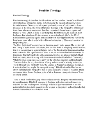 Feminist Theology
Feminist Theology
Feminist theology is based on the idea of not lord but brother . Jesus Christ himself
stepped outside of societies norms by befriending the outcasts of society, which
included women. Women are often portrayed as the cause of or focus of evil and
misdeeds in the bible. The focus of feminist theology is the perspective of theology
from those who were outcast and therefore considered themselves as equals and
friends to Jesus Christ. If there is anything they desire to know, let them ask their
husbands. For it is shameful for a woman to speak in church. (1 Cor.14:33 35)
Feminist theologians are logical and educated with their approach to the view of the
Lord as an equal who is to be believed in and epitomized ... Show more content on
Helpwriting.net ...
The Holy Spirit itself seems to have a feminine quality to its nature. The mystery of
the Trinity is by no means that simple. But the fact that it is a mystery would indicate
that it is presumptive to assume that any part of the Trinity other than Jesus is either
male or female. The significance of Jesus is not his maleness but his humanness. In
the movie, The DaVinci Code, (although many liberties are taken with the biblical
basis and texts), there is a very real focus on the feminine idea behind Christianity.
What if women were supposed to carry on the Christian tradition and the church?
This idea shakes the very foundation of early and modern Christianity to the core.
The Bible itself was written by men, the Council at Nicaea was attended by men, is
it so far fetched that maybe the men got it wrong? This idea is radical but has an
affect on the feminist perspective that is found in several sources of research. There
are several ideas from a feminine point of view that even change the focus of Jesus
as simply a man.
There is much feminist imagery related to Jesus as well. He gave birth to humanity
through his death. This birth language is feminine and using maternal images to
describe the life, teachings and sufferings of Jesus is powerful indeed. It has the
potential to link inevitable stereotypes for woman to be mothers and nothing else but
women in the church have left their mark
 